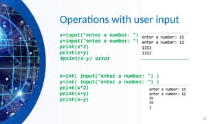 21
Operations with user input
x=input("enter a number: ")
y=input("enter a number: ")
print(x*2)
print(x+y)
#print(x-y) error
x=int( input("enter a number: ") )
y=int( input("enter a number: ") )
print(x*2)
print(x+y)
print(x-y)
 