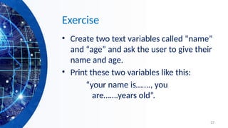 22
Exercise
• Create two text variables called “name”
and “age” and ask the user to give their
name and age.
• Print these two variables like this:
“your name is……., you
are…….years old”.
 