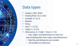 24
Data types
• Integers: 2323, 3234L
• Floating Point: 32.3, 3.1E2
• Complex: 3 + 2j, 1j
• Boolean
• String
• Lists: l = [ 1,2,3]
• Tuples: t = (1,2,3)
• Dictionaries: d = {‘hello’ : ‘there’, 2 : 15}
– Lists, Tuples, and Dictionaries can store any
type (including other lists, tuples, and dictionaries!)
– Only lists and dictionaries are mutable
– All variables are references
 
