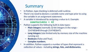 26
Summary
• In Python, type checking is deferred until runtime.
• There's no need to declare a variable name and type prior to using
the variable in an assignment statement.
• A variable is introduced by assigning a value to it. Example:
someVariable = 42
• Python supports the following built-in data types:
– Plain integers (normally 32-bit integers in the range -
2147483648 through 2147483647).
– Long integers (size limited only by memory size of the machine
running on)
– Booleans (False and True).
– Complex numbers.
• In addition, Python supports a number of types that represent a
collection of values - including strings, lists, and dictionaries.
 