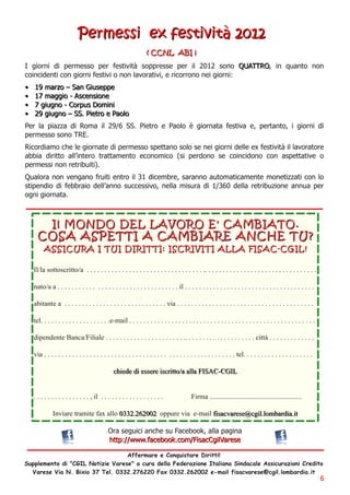 Perm essi ex festi vi tà 2012
                                                                  ( C C N L AB I )
I giorni di permesso per festività soppresse per il 2012 sono QU ATTRO, in quanto non
coincidenti con giorni festivi o non lavorativi, e ricorrono nei giorni:
• 1 9 m a rz o – S a n G i u s e p p e
• 1 7 m a g g i o - Ascen si on e
• 7 g i u g n o - C o rp u s D o m i n i
• 2 9 g i u g n o – SS. Pi etro e Pa ol o
Per la piazza di Roma il 29/6 SS. Pietro e Paolo è giornata festiva e, pertanto, i giorni di
permesso sono TRE.
Ricordiamo che le giornate di permesso spettano solo se nei giorni delle ex festività il lavoratore
abbia diritto all’intero trattamento economico (si perdono se coincidono con aspettative o
permessi non retribuiti).
Qualora non vengano fruiti entro il 31 dicembre, saranno automaticamente monetizzati con lo
stipendio di febbraio dell’anno successivo, nella misura di 1/360 della retribuzione annua per
ogni giornata.


             I l M O N D O D E L L A VO RO E ' C A M B I A TO .
     C O S A A S P E TTI A C A M B I A RE A N C H E TU ?
        A S S I C U RA I TU I D I RI TTI : I S C RI VI TI A L L A FI S A C - C G I L !
   Il/la sottoscritto/a . . . . . . . . . . . . . . . . . . . . . . . . . . . . . . . . . .. . . . . . . . . . . . . . . . . . . . . . . . . . . . . . . .
   nato/a a . . . . . . . . . . . . . . . . . . . . . . . . . . . . . . . . . . il . . . . . . . . . . . . . . . . . . . . . . . . . . . . . . . . . . . . .
   abitante a . . . . . . . . . . . . . . . . . . . . . . . . . . . . . via . . . . . . . . . . . . . . . . . . . . . . . . . . . . . . . . . . . . . . .
   tel. . . . . . . . . . . . . . . . . . . .e-mail . . . . . . . . . . . . . . . . . . . . . . . . . . . . . . . . . . . . . . . . . . . . . . . . . . . . .
   dipendente Banca/Filiale . . . . . . . . . . . . . . . . . . . . . . .. . . . . . . . . . . . . . . . . . . . città . . . . . . . . . . . . .
   via . . . . . . . . . . . . . . . . . . . . . . . . . . . . . . . . . . . . . . . . . . . . . . . . . . . . . . tel. . . . . . . . . . . . . . . . . . . .
                                               chiede di essere iscritto/a alla FIS AC-CGIL

   . . . . . . . . . . . . . . . . , il . . . . . . . . . . . . . . . . . .               Firma ....................................................
             Inviare tramite fax allo 03 3 2. 262002 oppure via e-mail fisacvarese@cgil. lombardia. it
                                            Ora seguici anche su Facebook, alla pagina
                                            h ttp: //www. fa cebook. com /Fi sa cCg i l Va rese
                                  Affermare e Conquistare Diritti!
Supplemento di "CGIL Notizie Varese" a cura della Federazione Italiana Sindacale Assicurazioni Credito
  Varese Via N. Bixio 37 Tel. 0332. 276220 Fax 0332. 262002 e-mail fisacvarese@cgil. lombardia. it
                                                                                                                                                                6
 