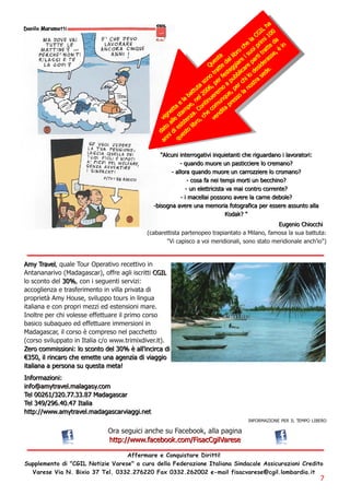 ha
                                                                                                                        IL 00
                                                                                                                     CG 1
                                                                                                                e la imi da
                                                                                                              ch i pr tte i n
                                                                                                           ro su o i tra se, è
                                                                                                   ta l i b i          t s
                                                                                                es d a l i a re pa r era
                                                                                               u e g re i d
                                                                                             Q tt g a                  s .
                                                                                                tra este bl i c l o d e sed e
                                                                                            no f          b i
                                                                                          so , per a pu r ch stra
                                                                                      u ta 0 6       o pe n o
                                                                                  a tt l 20 erem u e, o l a
                                                                                ab e u                 q ss
                                                                             e l e , n n t i n m u n p re
                                                                            a p C o c o ta
                                                                         ett m .                     i
                                                                      g n e sta n za , ch e ven d
                                                                   v i l l te o
                                                                         a si s i b r
                                                                   a to d i e s to l
                                                                  d i
                                                                       n ue
                                                                   an q

                                                                   " Al cu n i i n terrog a ti vi i n q u i eta n ti ch e ri g u a rd a n o i l a vora tori :
                                                                               - q u a n d o m u o re u n p a s t i c c i e re l o c re m a n o ?
                                                                         - a l l ora q u a n d o m u ore u n ca rrozzi ere l o crom a n o?
                                                                                    - cosa fa n ei tem pi m orti u n becch i n o?
                                                                                   - u n el ettri ci sta va m a i con tro corren te?
                                                                                - i m a cel l a i posson o a vere l a ca rn e d ebol e?
                                                              - bi sog n a a vere u n a m em ori a fotog ra fi ca per essere a ssu n to a l l a
                                                                                                           Kod a k? "
                                                                                                                                          E u g e n i o Ch i o cch i
                                                           (cabarettista partenopeo trapiantato a Milano, famosa la sua battuta:
                                                                       "Vi capisco a voi meridionali, sono stato meridionale anch'io")


Am y Tra vel , quale Tour Operativo recettivo in
Antananarivo (Madagascar), offre agli iscritti CG I L
lo sconto del 3 0 % , con i seguenti servizi:
accoglienza e trasferimento in villa privata di
proprietà Amy House, sviluppo tours in lingua
italiana e con propri mezzi ed estensioni mare.
Inoltre per chi volesse effettuare il primo corso
basico subaqueo ed effettuare immersioni in
Madagascar, il corso è compreso nel pacchetto
(corso sviluppato in Italia c/o www.trimixdiver.it).
Zero com m i ssi on i : l o scon to d el 3 0 % è a l l ' i n ci rca d i
€3 5 0 , i l ri n ca ro ch e em ette u n a a g en zi a d i vi a g g i o
i ta l i a n a a p e r s o n a s u q u e s ta m e ta !
I n form a zi on i :
i n fo@ a m ytra vel . m a l a g a sy. com
Tel 0 0 2 61 /3 2 0 . 77. 3 3 . 87 M a d a g a sca r
Tel 3 49 /2 9 6. 40 . 47 I ta l i a
h ttp: //www. a m ytra vel . m a d a g a sca rvi a g g i . n et
                                                                                                                      INFORMAZIONE PER IL TEMPO LIBERO

                                        Ora seguici anche su Facebook, alla pagina
                                        h ttp: //www. fa cebook. com /Fi sa cCg i l Va rese
                                  Affermare e Conquistare Diritti!
Supplemento di "CGIL Notizie Varese" a cura della Federazione Italiana Sindacale Assicurazioni Credito
  Varese Via N. Bixio 37 Tel. 0332. 276220 Fax 0332. 262002 e-mail fisacvarese@cgil. lombardia. it
                                                                                                                                                                7
 
