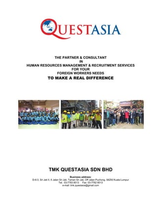 THE PARTNER & CONSULTANT
IN
HUMAN RESOURCES MANAGEMENT & RECRUITMENT SERVICES
FOR YOUR
FOREIGN WORKERS NEEDS

TO MAKE A REAL DIFFERENCE

TMK QUESTASIA SDN BHD
Business address:
D-6-3, Sri Jati II, 6 Jalan Sri Jati, Taman Sri Jati, Off Jalan Puchong, 58200 Kuala Lumpur
Tel: 03-7783 8513 Fax: 03-7782 8513
e-mail: tmk.questasia@gmail.com

 