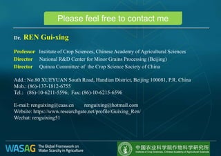 Please feel free to contact me
Dr. REN Gui-xing
Professor Institute of Crop Sciences, Chinese Academy of Agricultural Sciences
Director National R&D Center for Minor Grains Processing (Beijing)
Director Quinoa Committee of the Crop Science Society of China
Add.: No.80 XUEYUAN South Road, Handian District, Beijing 100081, P.R. China
Mob.: (86)-137-1812-6755
Tel.: (86)-10-6211-5596; Fax: (86)-10-6215-6596
E-mail: renguixing@caas.cn renguixing@hotmail.com
Website: https://www.researchgate.net/profile/Guixing_Ren/
Wechat: renguixing51
 