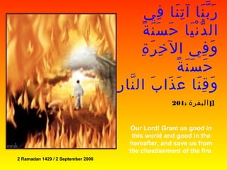 ‫في‬ِ ‫نا‬َ ‫ت‬ِ ‫آ‬ ‫نا‬َ ‫ب‬ّ ‫ر‬َ
‫يا‬َ ‫ن‬ْ ‫د‬ّ ‫ال‬‫ة‬ً ‫ن‬َ ‫س‬َ ‫ح‬َ
‫ة‬ِ ‫ر‬َ ‫خ‬ِ ‫ال‬ ‫في‬ِ ‫و‬َ
‫ة‬ً ‫ن‬َ ‫س‬َ ‫ح‬َ
‫ر‬ِ ‫نا‬ّ ‫ال‬ ‫ب‬َ ‫ذا‬َ ‫ع‬َ ‫نا‬َ ‫ق‬ِ ‫و‬َ
]‫البقرة‬:201 ]
Our Lord! Grant us good in
this world and good in the
hereafter, and save us from
the chastisement of the fire
2 Ramadan 1429 / 2 September 2008
 