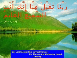 Our Lord! Accept (this service) from us:
For Thou art the All-Hearing, the All-
knowing
‫ت‬َ ‫ن‬ْ ‫أ‬َ ‫ك‬َ ‫ن‬ّ ‫إ‬ِ ‫نا‬ّ ‫م‬ِ ‫ل‬ْ ‫ب‬ّ ‫ق‬َ ‫ت‬َ ‫نا‬َ ‫ب‬ّ ‫ر‬َ
‫م‬ُ ‫لي‬ِ ‫ع‬َ ‫ال‬ ‫ع‬ُ ‫مي‬ِ ‫س‬ّ ‫ال‬
[ ‫البقرة‬:127 ]
 