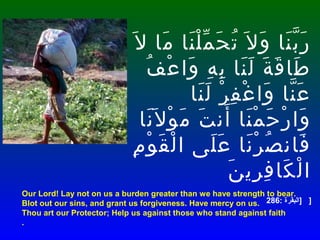 Our Lord! Lay not on us a burden greater than we have strength to bear.
Blot out our sins, and grant us forgiveness. Have mercy on us.
Thou art our Protector; Help us against those who stand against faith
.
‫ل‬َ ‫ما‬َ ‫نا‬َ ‫ل‬ْ ‫م‬ّ ‫ح‬َ ‫ت‬ُ ‫ل‬َ ‫و‬َ ‫نا‬َ ‫ب‬ّ ‫ر‬َ
‫ف‬ُ ‫ع‬ْ ‫وا‬َ ‫ه‬ِ ‫ب‬ِ ‫نا‬َ ‫ل‬َ ‫ة‬َ ‫ق‬َ ‫طا‬َ
‫نا‬َ ‫ل‬َ ‫ر‬ْ ‫ف‬ِ ‫غ‬ْ ‫وا‬َ ‫نا‬ّ ‫ع‬َ
‫نا‬َ ‫ل‬َ ‫و‬ْ ‫م‬َ ‫ت‬َ ‫أن‬َ ‫نا‬َ ‫م‬ْ ‫ح‬َ ‫ر‬ْ ‫وا‬َ
‫م‬ِ ‫و‬ْ ‫ق‬َ ‫ل‬ْ ‫ا‬ ‫لى‬َ ‫ع‬َ ‫نا‬َ ‫ر‬ْ ‫ص‬ُ ‫فان‬َ
‫ن‬َ ‫ري‬ِ ‫ف‬ِ ‫كا‬َ ‫ل‬ْ ‫ا‬
]: ‫البقرة‬286 ]
 