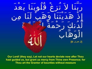 ‫د‬َ ‫ع‬ْ ‫ب‬َ ‫نا‬َ ‫ب‬َ ‫لو‬ُ ‫ق‬ُ ‫غ‬ْ ‫ز‬ِ ‫ت‬ُ ‫ل‬َ ‫نا‬َ ‫ب‬ّ ‫ر‬َ
‫ذ‬ْ ‫إ‬ِ‫نا‬َ ‫ت‬َ ‫ي‬ْ ‫د‬َ ‫ه‬َ‫من‬ِ ‫نا‬َ ‫ل‬َ ‫ب‬ْ ‫ه‬َ ‫و‬َ
‫ك‬َ ‫دن‬ُ ‫ل‬ّ‫ك‬َ ‫ن‬ّ ‫إ‬ِ ‫ة‬ً ‫م‬َ ‫ح‬ْ ‫ر‬َ‫ت‬َ  ‫أتن‬َ 
‫ب‬ُ ‫ها‬ّ ‫و‬َ ‫ل‬ْ ‫ا‬
[8: ‫عمران‬ ‫]آل‬
Our Lord! (they say), Let not our hearts deviate now after Thou
hast guided us, but grant us mercy from Thine own Presence; for
Thou art the Grantor of bounties without measure
 