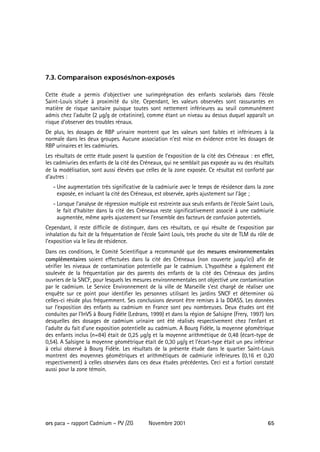 7.3. Comparaison exposés/non-exposés

Cette étude a permis d’objectiver une surimprégnation des enfants scolarisés dans l’école
Saint-Louis située à proximité du site. Cependant, les valeurs observées sont rassurantes en
matière de risque sanitaire puisque toutes sont nettement inférieures au seuil communément
admis chez l’adulte (2 µg/g de créatinine), comme étant un niveau au dessus duquel apparaît un
risque d’observer des troubles rénaux.
De plus, les dosages de RBP urinaire montrent que les valeurs sont faibles et inférieures à la
normale dans les deux groupes. Aucune association n’est mise en évidence entre les dosages de
RBP urinaires et les cadmiuries.
Les résultats de cette étude posent la question de l’exposition de la cité des Créneaux : en effet,
les cadmiuries des enfants de la cité des Créneaux, qui ne semblait pas exposée au vu des résultats
de la modélisation, sont aussi élevées que celles de la zone exposée. Ce résultat est conforté par
d’autres :
   - Une augmentation très significative de la cadmiurie avec le temps de résidence dans la zone
     exposée, en incluant la cité des Créneaux, est observée, après ajustement sur l’âge ;
   - Lorsque l’analyse de régression multiple est restreinte aux seuls enfants de l’école Saint Louis,
     le fait d’habiter dans la cité des Créneaux reste significativement associé à une cadmiurie
     augmentée, même après ajustement sur l’ensemble des facteurs de confusion potentiels.
Cependant, il reste difficile de distinguer, dans ces résultats, ce qui résulte de l’exposition par
inhalation du fait de la fréquentation de l’école Saint Louis, très proche du site de TLM du rôle de
l’exposition via le lieu de résidence.
Dans ces conditions, le Comité Scientifique a recommandé que des mesures environnementales
complémentaires soient effectuées dans la cité des Créneaux (non couverte jusqu’ici) afin de
vérifier les niveaux de contamination potentielle par le cadmium. L’hypothèse a également été
soulevée de la fréquentation par des parents des enfants de la cité des Créneaux des jardins
ouvriers de la SNCF, pour lesquels les mesures environnementales ont objectivé une contamination
par le cadmium. Le Service Environnement de la ville de Marseille s’est chargé de réaliser une
enquête sur ce point pour identifier les personnes utilisant les jardins SNCF et déterminer où
celles-ci réside plus fréquemment. Ses conclusions devront être remises à la DDASS. Les données
sur l’exposition des enfants au cadmium en France sont peu nombreuses. Deux études ont été
conduites par l'InVS à Bourg Fidèle (Ledrans, 1999) et dans la région de Salsigne (Frery, 1997) lors
desquelles des dosages de cadmium urinaire ont été réalisés respectivement chez l'enfant et
l'adulte du fait d’une exposition potentielle au cadmium. A Bourg Fidèle, la moyenne géométrique
des enfants inclus (n=84) était de 0,25 µg/g et la moyenne arithmétique de 0,48 (écart-type de
0,54). A Salsigne la moyenne géométrique était de 0,30 µg/g et l'écart-type était un peu inférieur
à celui observé à Bourg Fidèle. Les résultats de la présente étude dans le quartier Saint-Louis
montrent des moyennes géométriques et arithmétiques de cadmiurie inférieures (0,16 et 0,20
respectivement) à celles observées dans ces deux études précédentes. Ceci est a fortiori constaté
aussi pour la zone témoin.




ors paca – rapport Cadmium – PV /ZG          Novembre 2001                                         65
 