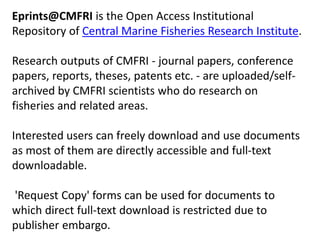 Eprints@CMFRI is the Open Access Institutional 
Repository of Central Marine Fisheries Research Institute. 
Research outputs of CMFRI - journal papers, conference 
papers, reports, theses, patents etc. - are uploaded/self-archived 
by CMFRI scientists who do research on 
fisheries and related areas. 
Interested users can freely download and use documents 
as most of them are directly accessible and full-text 
downloadable. 
'Request Copy' forms can be used for documents to 
which direct full-text download is restricted due to 
publisher embargo. 
 