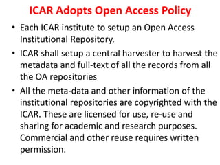 ICAR Adopts Open Access Policy 
• Each ICAR institute to setup an Open Access 
Institutional Repository. 
• ICAR shall setup a central harvester to harvest the 
metadata and full-text of all the records from all 
the OA repositories 
• All the meta-data and other information of the 
institutional repositories are copyrighted with the 
ICAR. These are licensed for use, re-use and 
sharing for academic and research purposes. 
Commercial and other reuse requires written 
permission. 
 