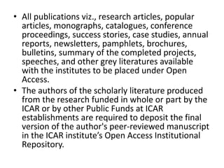 • All publications viz., research articles, popular 
articles, monographs, catalogues, conference 
proceedings, success stories, case studies, annual 
reports, newsletters, pamphlets, brochures, 
bulletins, summary of the completed projects, 
speeches, and other grey literatures available 
with the institutes to be placed under Open 
Access. 
• The authors of the scholarly literature produced 
from the research funded in whole or part by the 
ICAR or by other Public Funds at ICAR 
establishments are required to deposit the final 
version of the author's peer-reviewed manuscript 
in the ICAR institute’s Open Access Institutional 
Repository. 
 