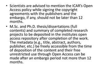 • Scientists are advised to mention the ICAR’s Open 
Access policy while signing the copyright 
agreements with the publishers and the 
embargo, if any, should not be later than 12 
months. 
• M.Sc. and Ph.D. thesis/dissertations (full 
contents) and summary of completed research 
projects to be deposited in the institutes open 
access repository after completion of the work. 
The metadata (e.g., title, abstract, authors, 
publisher, etc.) be freely accessible from the time 
of deposition of the content and their free 
unrestricted use through Open Access can be 
made after an embargo period not more than 12 
months. 
 