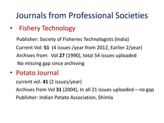 Journals from Professional Societies 
• Fishery Technology 
Publisher: Society of Fisheries Technologists (India) 
Current Vol: 51 (4 issues /year from 2012, Earlier 2/year) 
Archives from: Vol 27 (1990), total 54 issues uploaded 
No missing gap since archiving 
• Potato Journal 
current vol. 41 (2 issues/year) 
Archives from Vol 31 (2004), In all 21 issues uploaded – no gap 
Publisher: Indian Potato Association, Shimla 
 