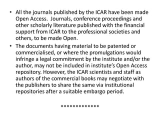 • All the journals published by the ICAR have been made 
Open Access. Journals, conference proceedings and 
other scholarly literature published with the financial 
support from ICAR to the professional societies and 
others, to be made Open. 
• The documents having material to be patented or 
commercialised, or where the promulgations would 
infringe a legal commitment by the institute and/or the 
author, may not be included in institute’s Open Access 
repository. However, the ICAR scientists and staff as 
authors of the commercial books may negotiate with 
the publishers to share the same via institutional 
repositories after a suitable embargo period. 
************* 
 