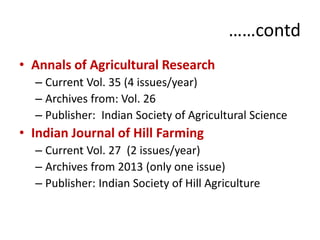 ……contd 
• Annals of Agricultural Research 
– Current Vol. 35 (4 issues/year) 
– Archives from: Vol. 26 
– Publisher: Indian Society of Agricultural Science 
• Indian Journal of Hill Farming 
– Current Vol. 27 (2 issues/year) 
– Archives from 2013 (only one issue) 
– Publisher: Indian Society of Hill Agriculture 
 