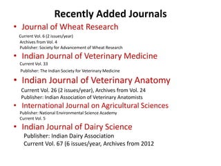Recently Added Journals 
• Journal of Wheat Research 
Current Vol. 6 (2 issues/year) 
Archives from Vol. 4 
Publisher: Society for Advancement of Wheat Research 
• Indian Journal of Veterinary Medicine 
Current Vol. 33 
Publisher: The Indian Society for Veterinary Medicine 
• Indian Journal of Veterinary Anatomy 
Current Vol. 26 (2 issues/year), Archives from Vol. 24 
Publisher: Indian Association of Veterinary Anatomists 
• International Journal on Agricultural Sciences 
Publisher: National Environmental Science Academy 
Current Vol. 5 
• Indian Journal of Dairy Science 
Publisher: Indian Dairy Association 
Current Vol. 67 (6 issues/year, Archives from 2012 
 