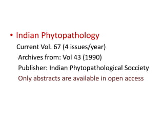 • Indian Phytopathology 
Current Vol. 67 (4 issues/year) 
Archives from: Vol 43 (1990) 
Publisher: Indian Phytopathological Socciety 
Only abstracts are available in open access 
 