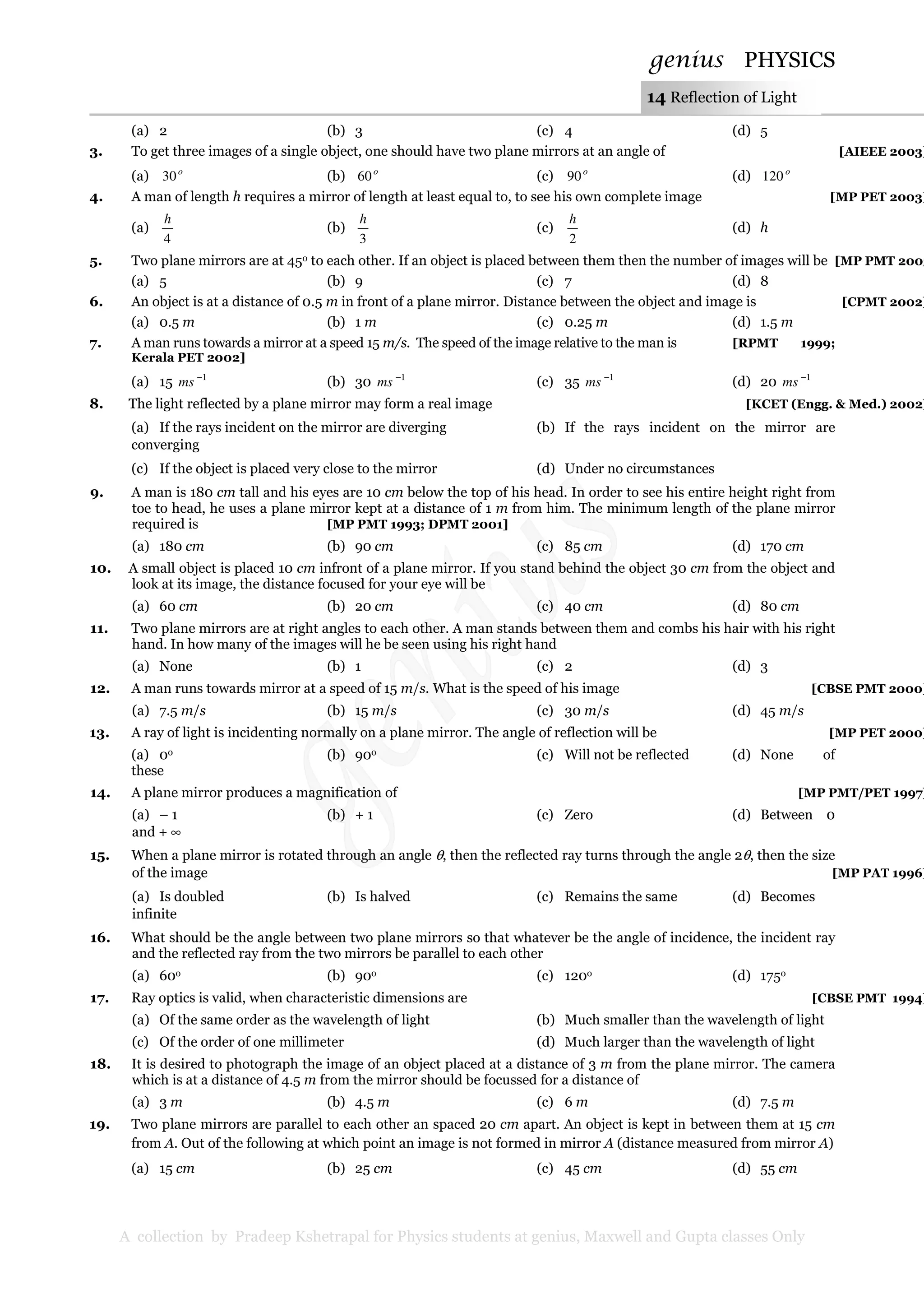 genius PHYSICS
A collection by Pradeep Kshetrapal for Physics students at genius, Maxwell and Gupta classes Only
14 Reflection of Light
(a) 2 (b) 3 (c) 4 (d) 5
3. To get three images of a single object, one should have two plane mirrors at an angle of [AIEEE 2003]
(a) o
30 (b) o
60 (c) o
90 (d) o
120
4. A man of length h requires a mirror of length at least equal to, to see his own complete image [MP PET 2003]
(a)
4
h
(b)
3
h
(c)
2
h
(d) h
5. Two plane mirrors are at 45o to each other. If an object is placed between them then the number of images will be [MP PMT 2003
(a) 5 (b) 9 (c) 7 (d) 8
6. An object is at a distance of 0.5 m in front of a plane mirror. Distance between the object and image is [CPMT 2002]
(a) 0.5 m (b) 1 m (c) 0.25 m (d) 1.5 m
7. A man runs towards a mirror at a speed 15 m/s. The speed of the image relative to the man is [RPMT 1999;
Kerala PET 2002]
(a) 15 1−
ms (b) 30 1−
ms (c) 35 1−
ms (d) 20 1−
ms
8. The light reflected by a plane mirror may form a real image [KCET (Engg. & Med.) 2002]
(a) If the rays incident on the mirror are diverging (b) If the rays incident on the mirror are
converging
(c) If the object is placed very close to the mirror (d) Under no circumstances
9. A man is 180 cm tall and his eyes are 10 cm below the top of his head. In order to see his entire height right from
toe to head, he uses a plane mirror kept at a distance of 1 m from him. The minimum length of the plane mirror
required is [MP PMT 1993; DPMT 2001]
(a) 180 cm (b) 90 cm (c) 85 cm (d) 170 cm
10. A small object is placed 10 cm infront of a plane mirror. If you stand behind the object 30 cm from the object and
look at its image, the distance focused for your eye will be
(a) 60 cm (b) 20 cm (c) 40 cm (d) 80 cm
11. Two plane mirrors are at right angles to each other. A man stands between them and combs his hair with his right
hand. In how many of the images will he be seen using his right hand
(a) None (b) 1 (c) 2 (d) 3
12. A man runs towards mirror at a speed of 15 m/s. What is the speed of his image [CBSE PMT 2000]
(a) 7.5 m/s (b) 15 m/s (c) 30 m/s (d) 45 m/s
13. A ray of light is incidenting normally on a plane mirror. The angle of reflection will be [MP PET 2000]
(a) 0o (b) 90o (c) Will not be reflected (d) None of
these
14. A plane mirror produces a magnification of [MP PMT/PET 1997]
(a) – 1 (b) + 1 (c) Zero (d) Between 0
and + ∞
15. When a plane mirror is rotated through an angle θ, then the reflected ray turns through the angle 2θ, then the size
of the image [MP PAT 1996]
(a) Is doubled (b) Is halved (c) Remains the same (d) Becomes
infinite
16. What should be the angle between two plane mirrors so that whatever be the angle of incidence, the incident ray
and the reflected ray from the two mirrors be parallel to each other
(a) 60o (b) 90o (c) 120o (d) 175o
17. Ray optics is valid, when characteristic dimensions are [CBSE PMT 1994]
(a) Of the same order as the wavelength of light (b) Much smaller than the wavelength of light
(c) Of the order of one millimeter (d) Much larger than the wavelength of light
18. It is desired to photograph the image of an object placed at a distance of 3 m from the plane mirror. The camera
which is at a distance of 4.5 m from the mirror should be focussed for a distance of
(a) 3 m (b) 4.5 m (c) 6 m (d) 7.5 m
19. Two plane mirrors are parallel to each other an spaced 20 cm apart. An object is kept in between them at 15 cm
from A. Out of the following at which point an image is not formed in mirror A (distance measured from mirror A)
(a) 15 cm (b) 25 cm (c) 45 cm (d) 55 cm
 