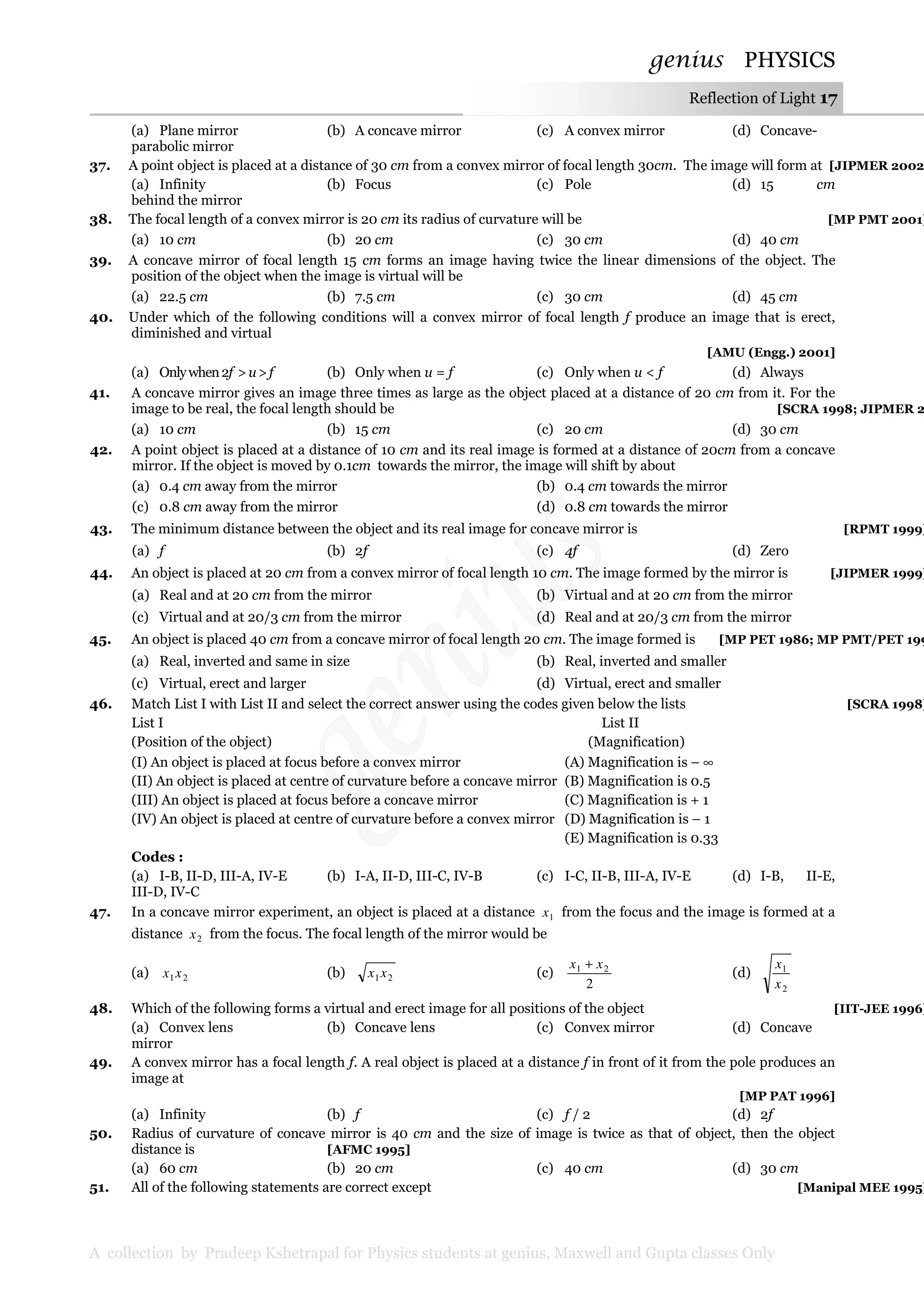 genius PHYSICS
A collection by Pradeep Kshetrapal for Physics students at genius, Maxwell and Gupta classes Only
Reflection of Light 17
(a) Plane mirror (b) A concave mirror (c) A convex mirror (d) Concave-
parabolic mirror
37. A point object is placed at a distance of 30 cm from a convex mirror of focal length 30cm. The image will form at [JIPMER 2002
(a) Infinity (b) Focus (c) Pole (d) 15 cm
behind the mirror
38. The focal length of a convex mirror is 20 cm its radius of curvature will be [MP PMT 2001]
(a) 10 cm (b) 20 cm (c) 30 cm (d) 40 cm
39. A concave mirror of focal length 15 cm forms an image having twice the linear dimensions of the object. The
position of the object when the image is virtual will be
(a) 22.5 cm (b) 7.5 cm (c) 30 cm (d) 45 cm
40. Under which of the following conditions will a convex mirror of focal length f produce an image that is erect,
diminished and virtual
[AMU (Engg.) 2001]
(a) Onlywhen2f >u>f (b) Only when u = f (c) Only when u < f (d) Always
41. A concave mirror gives an image three times as large as the object placed at a distance of 20 cm from it. For the
image to be real, the focal length should be [SCRA 1998; JIPMER 2
(a) 10 cm (b) 15 cm (c) 20 cm (d) 30 cm
42. A point object is placed at a distance of 10 cm and its real image is formed at a distance of 20cm from a concave
mirror. If the object is moved by 0.1cm towards the mirror, the image will shift by about
(a) 0.4 cm away from the mirror (b) 0.4 cm towards the mirror
(c) 0.8 cm away from the mirror (d) 0.8 cm towards the mirror
43. The minimum distance between the object and its real image for concave mirror is [RPMT 1999]
(a) f (b) 2f (c) 4f (d) Zero
44. An object is placed at 20 cm from a convex mirror of focal length 10 cm. The image formed by the mirror is [JIPMER 1999]
(a) Real and at 20 cm from the mirror (b) Virtual and at 20 cm from the mirror
(c) Virtual and at 20/3 cm from the mirror (d) Real and at 20/3 cm from the mirror
45. An object is placed 40 cm from a concave mirror of focal length 20 cm. The image formed is [MP PET 1986; MP PMT/PET 199
(a) Real, inverted and same in size (b) Real, inverted and smaller
(c) Virtual, erect and larger (d) Virtual, erect and smaller
46. Match List I with List II and select the correct answer using the codes given below the lists [SCRA 1998]
List I List II
(Position of the object) (Magnification)
(I) An object is placed at focus before a convex mirror (A) Magnification is – ∞
(II) An object is placed at centre of curvature before a concave mirror (B) Magnification is 0.5
(III) An object is placed at focus before a concave mirror (C) Magnification is + 1
(IV) An object is placed at centre of curvature before a convex mirror (D) Magnification is – 1
(E) Magnification is 0.33
Codes :
(a) I-B, II-D, III-A, IV-E (b) I-A, II-D, III-C, IV-B (c) I-C, II-B, III-A, IV-E (d) I-B, II-E,
III-D, IV-C
47. In a concave mirror experiment, an object is placed at a distance 1x from the focus and the image is formed at a
distance 2x from the focus. The focal length of the mirror would be
(a) 21xx (b) 21xx (c)
2
21 xx +
(d)
2
1
x
x
48. Which of the following forms a virtual and erect image for all positions of the object [IIT-JEE 1996]
(a) Convex lens (b) Concave lens (c) Convex mirror (d) Concave
mirror
49. A convex mirror has a focal length f. A real object is placed at a distance f in front of it from the pole produces an
image at
[MP PAT 1996]
(a) Infinity (b) f (c) f / 2 (d) 2f
50. Radius of curvature of concave mirror is 40 cm and the size of image is twice as that of object, then the object
distance is [AFMC 1995]
(a) 60 cm (b) 20 cm (c) 40 cm (d) 30 cm
51. All of the following statements are correct except [Manipal MEE 1995]
 
