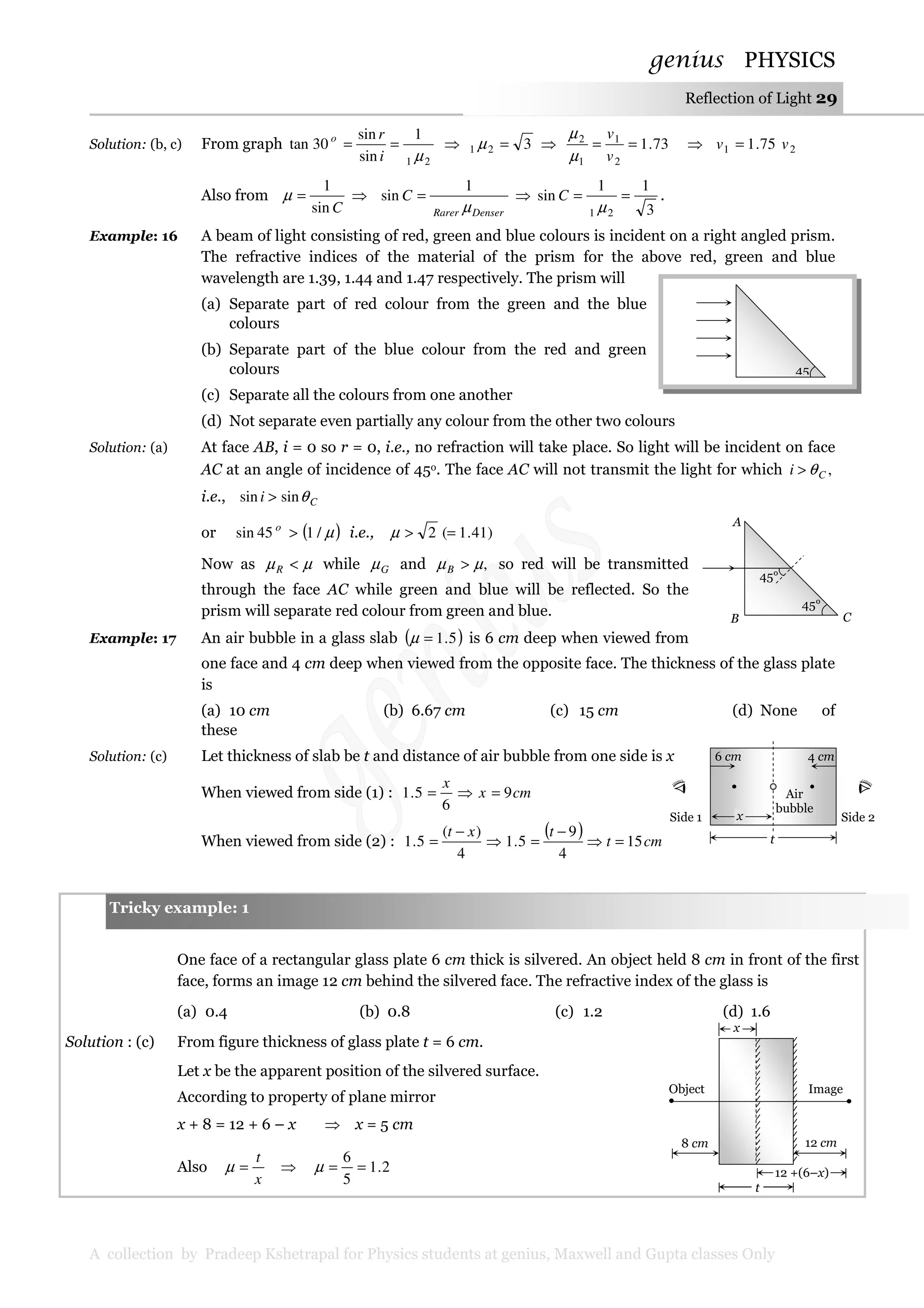 genius PHYSICS
A collection by Pradeep Kshetrapal for Physics students at genius, Maxwell and Gupta classes Only
Reflection of Light 29
Solution: (b, c) From graph
21
1
sin
sin
30tan
µ
==
i
ro
⇒ 321 =µ ⇒ 73.1
2
1
1
2
==
v
v
µ
µ
⇒ 21 75.1 vv =
Also from
Csin
1
=µ ⇒
DenserRarer
C
µ
1
sin = ⇒
3
11
sin
21
==
µ
C .
Example: 16 A beam of light consisting of red, green and blue colours is incident on a right angled prism.
The refractive indices of the material of the prism for the above red, green and blue
wavelength are 1.39, 1.44 and 1.47 respectively. The prism will
(a) Separate part of red colour from the green and the blue
colours
(b) Separate part of the blue colour from the red and green
colours
(c) Separate all the colours from one another
(d) Not separate even partially any colour from the other two colours
Solution: (a) At face AB, i = 0 so r = 0, i.e., no refraction will take place. So light will be incident on face
AC at an angle of incidence of 45o. The face AC will not transmit the light for which ,Ci θ>
i.e., Ci θsinsin >
or ( )µ/145sin >o
i.e., )41.1(2 =>µ
Now as µµ <R while Gµ and ,µµ >B so red will be transmitted
through the face AC while green and blue will be reflected. So the
prism will separate red colour from green and blue.
Example: 17 An air bubble in a glass slab ( )5.1=µ is 6 cm deep when viewed from
one face and 4 cm deep when viewed from the opposite face. The thickness of the glass plate
is
(a) 10 cm (b) 6.67 cm (c) 15 cm (d) None of
these
Solution: (c) Let thickness of slab be t and distance of air bubble from one side is x
When viewed from side (1) : cmx
x
9
6
5.1 =⇒=
When viewed from side (2) :
( ) cmt
txt
15
4
9
5.1
4
)(
5.1 =⇒
−
=⇒
−
=
One face of a rectangular glass plate 6 cm thick is silvered. An object held 8 cm in front of the first
face, forms an image 12 cm behind the silvered face. The refractive index of the glass is
(a) 0.4 (b) 0.8 (c) 1.2 (d) 1.6
Solution : (c) From figure thickness of glass plate t = 6 cm.
Let x be the apparent position of the silvered surface.
According to property of plane mirror
x + 8 = 12 + 6 – x ⇒ x = 5 cm
Also
x
t
=µ ⇒ 2.1
5
6
==µ
45
Object Image
x
8 cm 12 cm
12 +(6–x)
t
Tricky example: 1
45°
45°
A
B C
6 cm 4 cm
Side 1 Side 2
Air
bubble
t
x
 