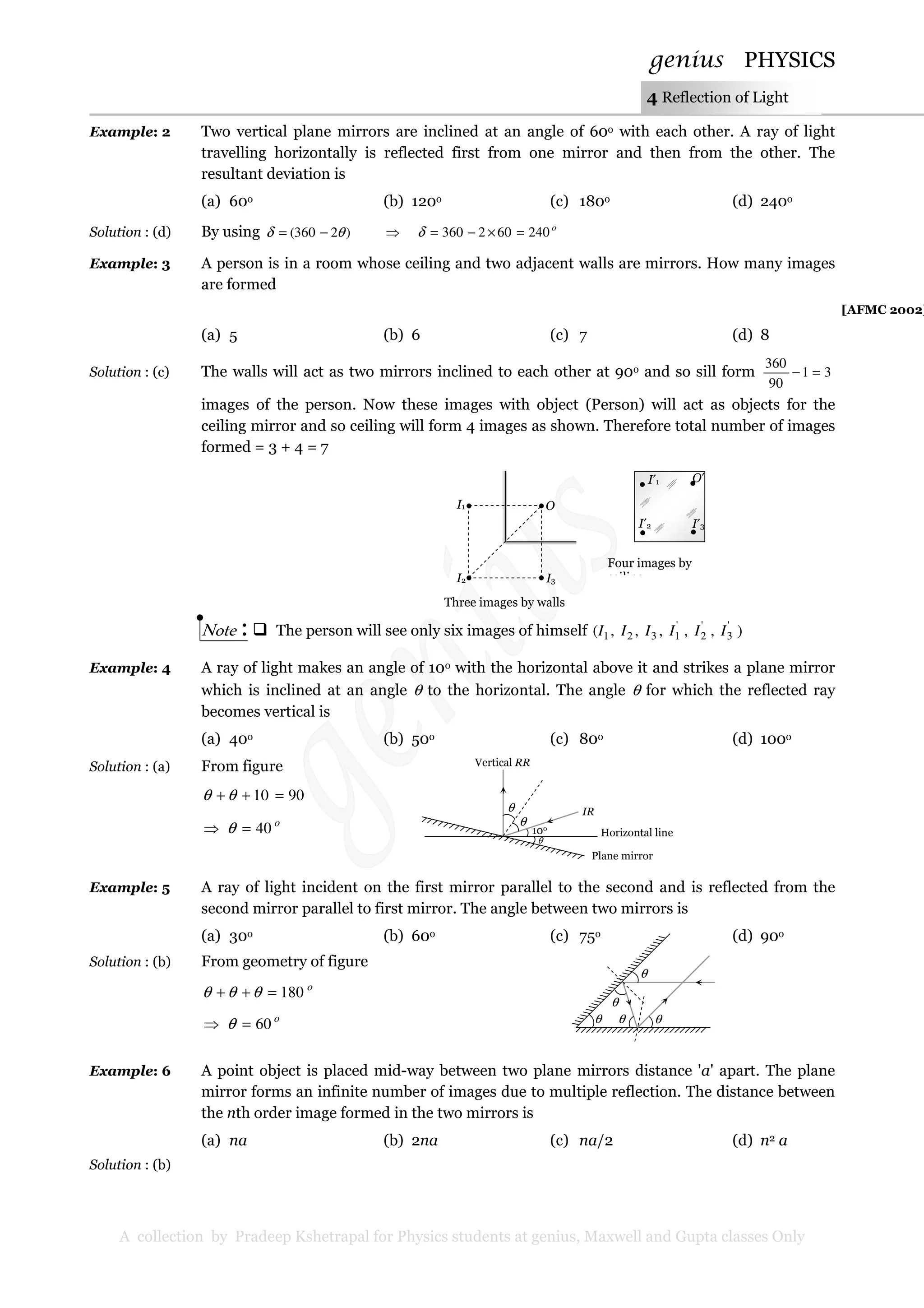 genius PHYSICS
A collection by Pradeep Kshetrapal for Physics students at genius, Maxwell and Gupta classes Only
4 Reflection of Light
Example: 2 Two vertical plane mirrors are inclined at an angle of 60o with each other. A ray of light
travelling horizontally is reflected first from one mirror and then from the other. The
resultant deviation is
(a) 60o (b) 120o (c) 180o (d) 240o
Solution : (d) By using )2360( θδ −= ⇒ o
240602360 =×−=δ
Example: 3 A person is in a room whose ceiling and two adjacent walls are mirrors. How many images
are formed
[AFMC 2002]
(a) 5 (b) 6 (c) 7 (d) 8
Solution : (c) The walls will act as two mirrors inclined to each other at 90o and so sill form 31
90
360
=−
images of the person. Now these images with object (Person) will act as objects for the
ceiling mirror and so ceiling will form 4 images as shown. Therefore total number of images
formed = 3 + 4 = 7
Note : The person will see only six images of himself ),,,,,( '
3
'
2
'
1321 IIIIII
Example: 4 A ray of light makes an angle of 10o with the horizontal above it and strikes a plane mirror
which is inclined at an angle θ to the horizontal. The angle θ for which the reflected ray
becomes vertical is
(a) 40o (b) 50o (c) 80o (d) 100o
Solution : (a) From figure
9010 =++ θθ
o
40=⇒ θ
Example: 5 A ray of light incident on the first mirror parallel to the second and is reflected from the
second mirror parallel to first mirror. The angle between two mirrors is
(a) 30o (b) 60o (c) 75o (d) 90o
Solution : (b) From geometry of figure
o
180=++ θθθ
o
60=⇒ θ
Example: 6 A point object is placed mid-way between two plane mirrors distance 'a' apart. The plane
mirror forms an infinite number of images due to multiple reflection. The distance between
the nth order image formed in the two mirrors is
(a) na (b) 2na (c) na/2 (d) n2 a
Solution : (b)
I1
I2 I3
O
Three images by walls
I′1
I′2 I′3
O′
Four images by
ceiling
10o
θ
θ
θ
IR
Vertical RR
Horizontal line
Plane mirror
θ θ
θ
θ
θ
 