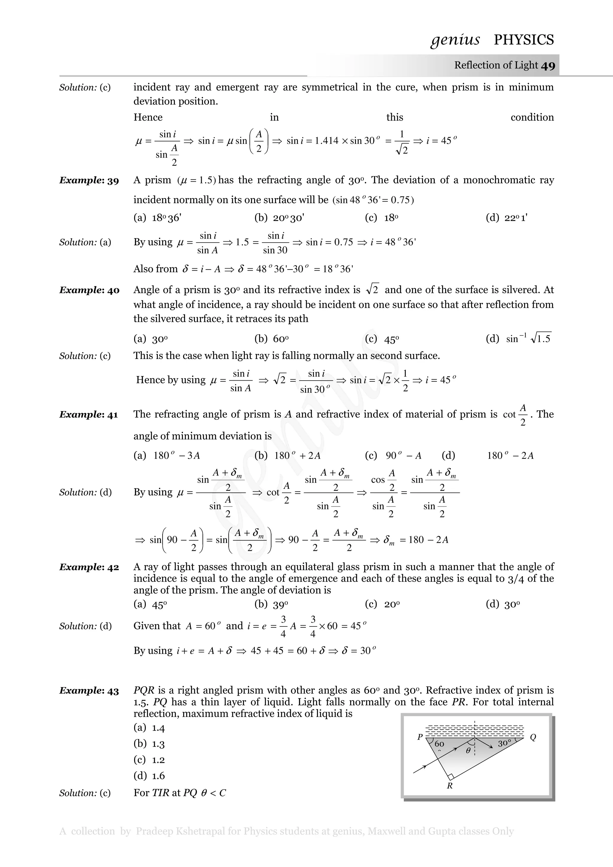 genius PHYSICS
A collection by Pradeep Kshetrapal for Physics students at genius, Maxwell and Gupta classes Only
Reflection of Light 49
Solution: (c) incident ray and emergent ray are symmetrical in the cure, when prism is in minimum
deviation position.
Hence in this condition
2
sin
sin
A
i
=µ ⇒ 





=
2
sinsin
A
i µ ⇒ oo
ii 45
2
1
30sin414.1sin =⇒=×=
Example: 39 A prism )5.1( =µ has the refracting angle of 30o. The deviation of a monochromatic ray
incident normally on its one surface will be )75.0'3648(sin =o
(a) 18o 36' (b) 20o 30' (c) 18o (d) 22o 1'
Solution: (a) By using '364875.0sin
30sin
sin
5.1
sin
sin o
ii
i
A
i
=⇒=⇒=⇒=µ
Also from '361830'3648 ooo
Ai =−=⇒−= δδ
Example: 40 Angle of a prism is 30o and its refractive index is 2 and one of the surface is silvered. At
what angle of incidence, a ray should be incident on one surface so that after reflection from
the silvered surface, it retraces its path
(a) 30o (b) 60o (c) 45o (d) 5.1sin 1−
Solution: (c) This is the case when light ray is falling normally an second surface.
Hence by using
A
i
sin
sin
=µ ⇒ o
o
ii
i
45
2
1
2sin
30sin
sin
2 =⇒×=⇒=
Example: 41 The refracting angle of prism is A and refractive index of material of prism is
2
cot
A
. The
angle of minimum deviation is
(a) Ao
3180 − (b) Ao
2180 + (c) Ao
−90 (d) Ao
2180 −
Solution: (d) By using
2
sin
2
sin
A
A mδ
µ
+
= ⇒
2
sin
2
sin
2
sin
2
cos
2
sin
2
sin
2
cot
A
A
A
A
A
A
A
mm δδ +
=⇒
+
=
⇒ 




 +
=





−
2
sin
2
90sin mAA δ
22
90 mAA δ+
=−⇒ Am 2180 −=⇒ δ
Example: 42 A ray of light passes through an equilateral glass prism in such a manner that the angle of
incidence is equal to the angle of emergence and each of these angles is equal to 3/4 of the
angle of the prism. The angle of deviation is
(a) 45o (b) 39o (c) 20o (d) 30o
Solution: (d) Given that o
A 60= and o
Aei 4560
4
3
4
3
=×===
By using δ+=+ Aei ⇒ o
30604545 =⇒+=+ δδ
Example: 43 PQR is a right angled prism with other angles as 60o and 30o. Refractive index of prism is
1.5. PQ has a thin layer of liquid. Light falls normally on the face PR. For total internal
reflection, maximum refractive index of liquid is
(a) 1.4
(b) 1.3
(c) 1.2
(d) 1.6
Solution: (c) For TIR at PQ C<θ
R
P Q
60
°
30°
θ
 