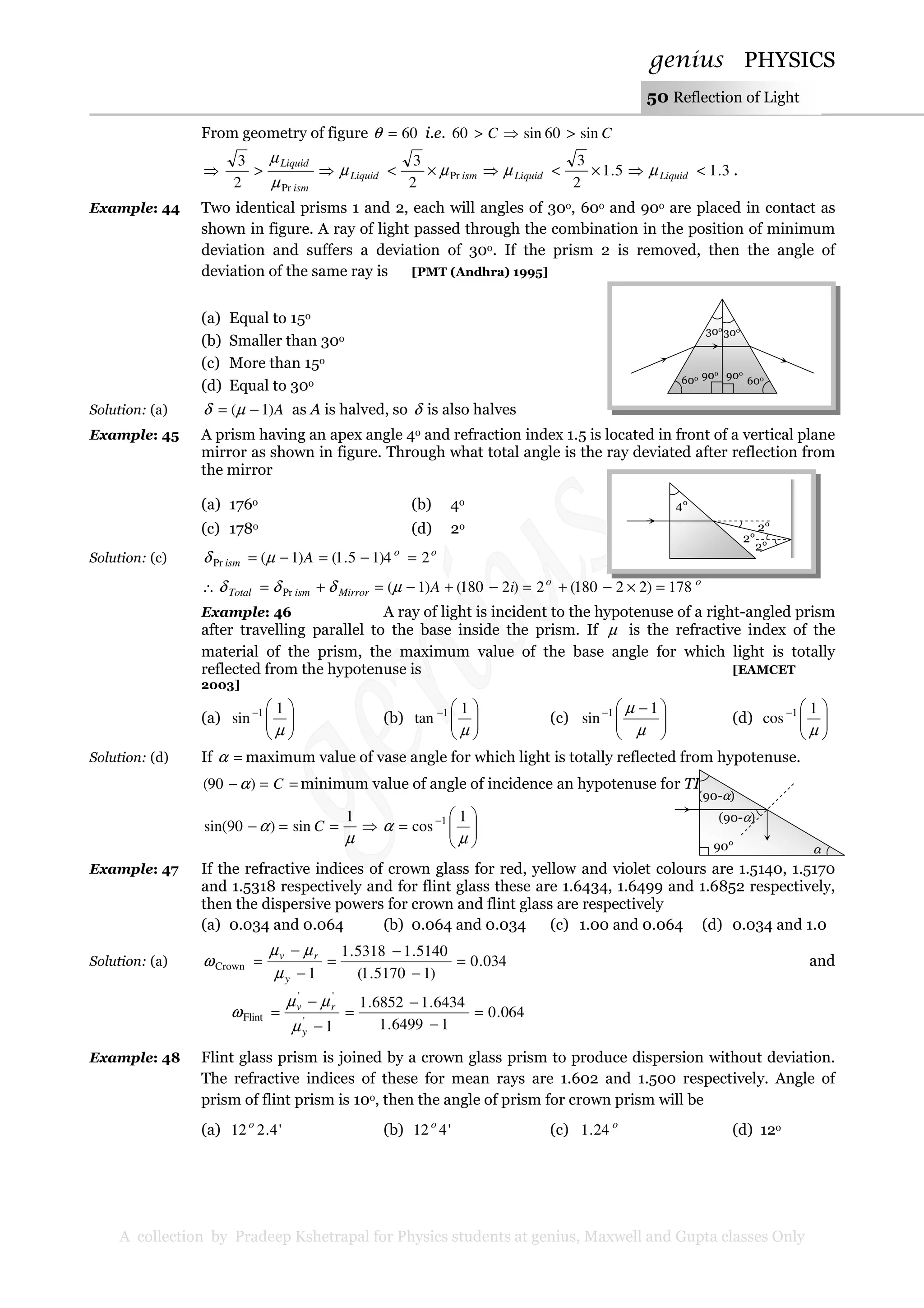 genius PHYSICS
A collection by Pradeep Kshetrapal for Physics students at genius, Maxwell and Gupta classes Only
50 Reflection of Light
From geometry of figure 60=θ i.e. CC sin60sin60 >⇒>
⇒ ismLiquid
ism
Liquid
Pr
Pr 2
3
2
3
µµ
µ
µ
×<⇒> 3.15.1
2
3
<⇒×<⇒ LiquidLiquid µµ .
Example: 44 Two identical prisms 1 and 2, each will angles of 30o, 60o and 90o are placed in contact as
shown in figure. A ray of light passed through the combination in the position of minimum
deviation and suffers a deviation of 30o. If the prism 2 is removed, then the angle of
deviation of the same ray is [PMT (Andhra) 1995]
(a) Equal to 15o
(b) Smaller than 30o
(c) More than 15o
(d) Equal to 30o
Solution: (a) A)1( −= µδ as A is halved, so δ is also halves
Example: 45 A prism having an apex angle 4o and refraction index 1.5 is located in front of a vertical plane
mirror as shown in figure. Through what total angle is the ray deviated after reflection from
the mirror
(a) 176o (b) 4o
(c) 178o (d) 2o
Solution: (c) oo
ism A 24)15.1()1(Pr =−=−= µδ
∴ MirrorismTotal δδδ += Pr
oo
iA 178)22180(2)2180()1( =×−+=−+−= µ
Example: 46 A ray of light is incident to the hypotenuse of a right-angled prism
after travelling parallel to the base inside the prism. If µ is the refractive index of the
material of the prism, the maximum value of the base angle for which light is totally
reflected from the hypotenuse is [EAMCET
2003]
(a) 




−
µ
1
sin 1
(b) 




−
µ
1
tan 1
(c) 




 −−
µ
µ 1
sin 1
(d) 




−
µ
1
cos 1
Solution: (d) If =α maximum value of vase angle for which light is totally reflected from hypotenuse.
==− C)90( α minimum value of angle of incidence an hypotenuse for TIR
µ
α
1
sin)90sin( ==− C ⇒ 





= −
µ
α
1
cos 1
Example: 47 If the refractive indices of crown glass for red, yellow and violet colours are 1.5140, 1.5170
and 1.5318 respectively and for flint glass these are 1.6434, 1.6499 and 1.6852 respectively,
then the dispersive powers for crown and flint glass are respectively
(a) 0.034 and 0.064 (b) 0.064 and 0.034 (c) 1.00 and 0.064 (d) 0.034 and 1.0
Solution: (a) 034.0
)15170.1(
5140.15318.1
1
Crown =
−
−
=
−
−
=
y
rv
µ
µµ
ω and
1'
''
Flint
−
−
=
y
rv
µ
µµ
ω 064.0
16499.1
6434.16852.1
=
−
−
=
Example: 48 Flint glass prism is joined by a crown glass prism to produce dispersion without deviation.
The refractive indices of these for mean rays are 1.602 and 1.500 respectively. Angle of
prism of flint prism is 10o, then the angle of prism for crown prism will be
(a) '4.212 o
(b) '412 o
(c) o
24.1 (d) 12o
2°
2°
2°
4°
(90-α)
(90-α)
90° α
30o
30o
60o
60o90o 90o
 