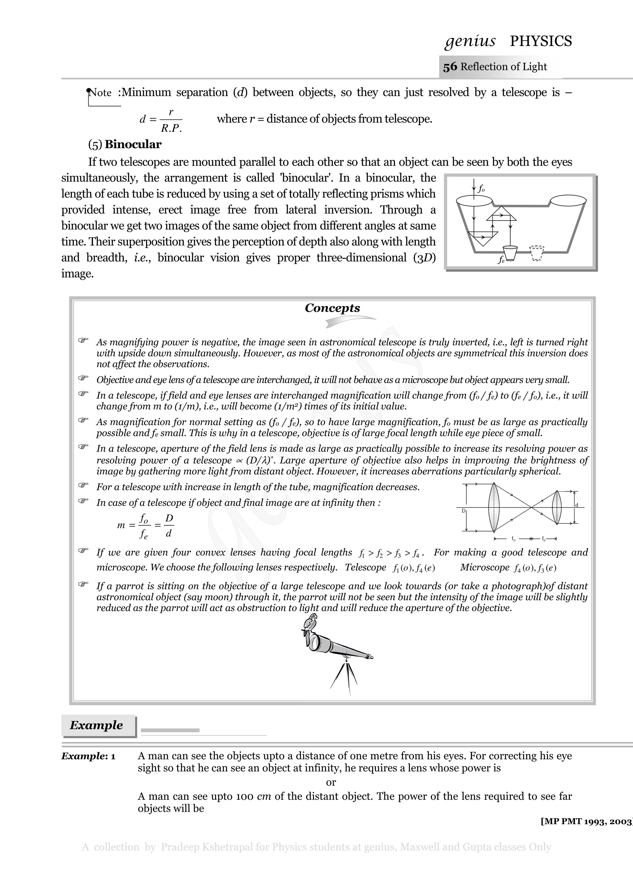 genius PHYSICS
A collection by Pradeep Kshetrapal for Physics students at genius, Maxwell and Gupta classes Only
56 Reflection of Light
Note :Minimum separation (d) between objects, so they can just resolved by a telescope is –
..PR
r
d = where r = distance of objects from telescope.
(5) Binocular
If two telescopes are mounted parallel to each other so that an object can be seen by both the eyes
simultaneously, the arrangement is called 'binocular'. In a binocular, the
length of each tube is reduced by using a set of totally reflecting prisms which
provided intense, erect image free from lateral inversion. Through a
binocular we get two images of the same object from different angles at same
time. Their superposition gives the perception of depth also along with length
and breadth, i.e., binocular vision gives proper three-dimensional (3D)
image.
Concepts
As magnifying power is negative, the image seen in astronomical telescope is truly inverted, i.e., left is turned right
with upside down simultaneously. However, as most of the astronomical objects are symmetrical this inversion does
not affect the observations.
Objective and eye lens of a telescope are interchanged, it will not behave as a microscope but object appears very small.
In a telescope, if field and eye lenses are interchanged magnification will change from (fo / fe) to (fe / fo), i.e., it will
change from m to (1/m), i.e., will become (1/m2) times of its initial value.
As magnification for normal setting as (fo / fe), so to have large magnification, fo must be as large as practically
possible and fe small. This is why in a telescope, objective is of large focal length while eye piece of small.
In a telescope, aperture of the field lens is made as large as practically possible to increase its resolving power as
resolving power of a telescope ∝ (D/λ)*. Large aperture of objective also helps in improving the brightness of
image by gathering more light from distant object. However, it increases aberrations particularly spherical.
For a telescope with increase in length of the tube, magnification decreases.
In case of a telescope if object and final image are at infinity then :
d
D
f
f
m
e
o
==
If we are given four convex lenses having focal lengths 4321 ffff >>> . For making a good telescope and
microscope. We choose the following lenses respectively. Telescope )(),( 41 efof Microscope )(),( 34 efof
If a parrot is sitting on the objective of a large telescope and we look towards (or take a photograph)of distant
astronomical object (say moon) through it, the parrot will not be seen but the intensity of the image will be slightly
reduced as the parrot will act as obstruction to light and will reduce the aperture of the objective.
Example: 1 A man can see the objects upto a distance of one metre from his eyes. For correcting his eye
sight so that he can see an object at infinity, he requires a lens whose power is
or
A man can see upto 100 cm of the distant object. The power of the lens required to see far
objects will be
[MP PMT 1993, 2003]
fe
fo
Example
s
 