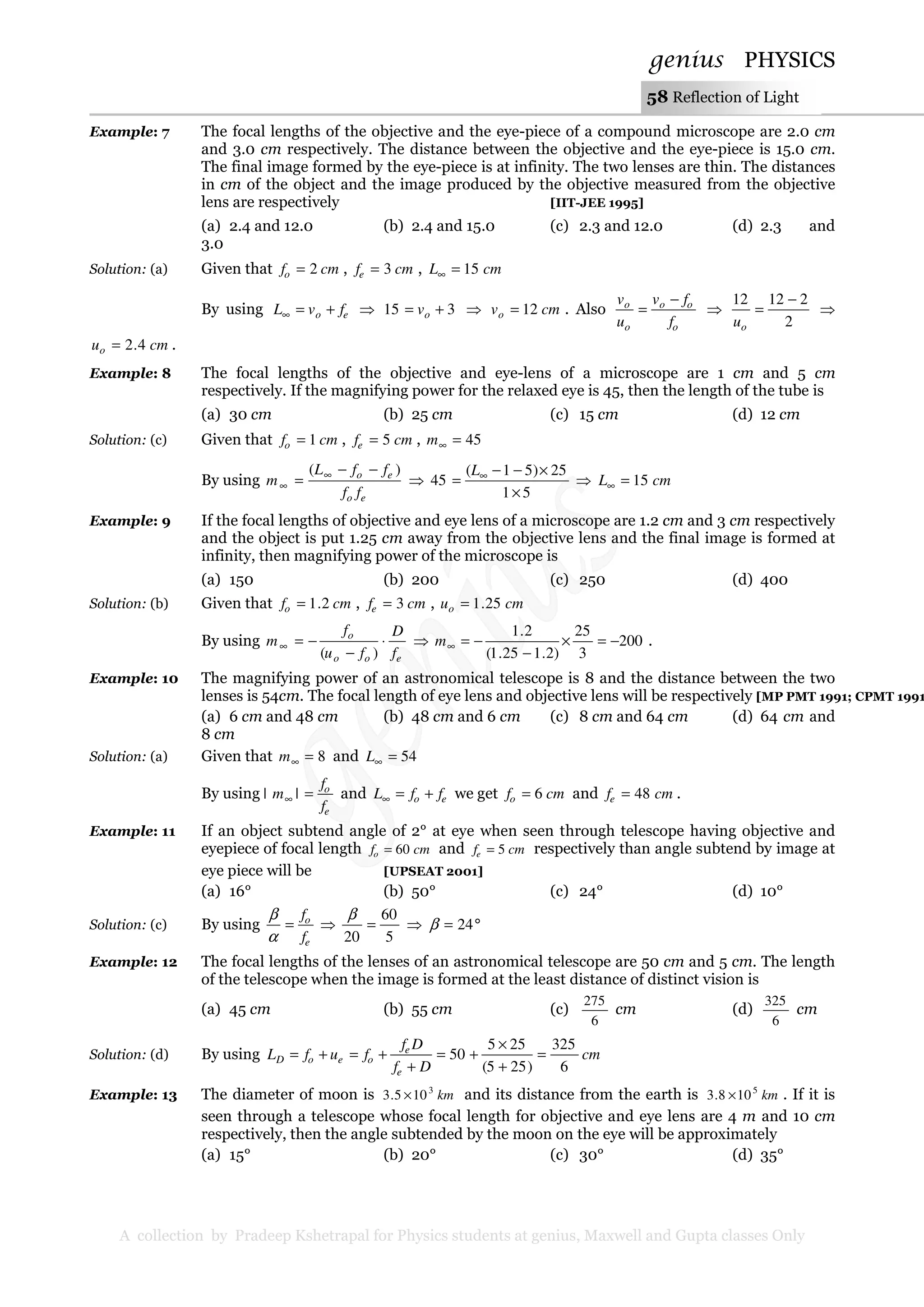 genius PHYSICS
A collection by Pradeep Kshetrapal for Physics students at genius, Maxwell and Gupta classes Only
58 Reflection of Light
Example: 7 The focal lengths of the objective and the eye-piece of a compound microscope are 2.0 cm
and 3.0 cm respectively. The distance between the objective and the eye-piece is 15.0 cm.
The final image formed by the eye-piece is at infinity. The two lenses are thin. The distances
in cm of the object and the image produced by the objective measured from the objective
lens are respectively [IIT-JEE 1995]
(a) 2.4 and 12.0 (b) 2.4 and 15.0 (c) 2.3 and 12.0 (d) 2.3 and
3.0
Solution: (a) Given that cmfo 2= , cmfe 3= , cmL 15=∞
By using eo fvL +=∞ ⇒ 315 += ov ⇒ cmvo 12= . Also
o
oo
o
o
f
fv
u
v −
= ⇒
2
21212 −
=
ou
⇒
cmuo 4.2= .
Example: 8 The focal lengths of the objective and eye-lens of a microscope are 1 cm and 5 cm
respectively. If the magnifying power for the relaxed eye is 45, then the length of the tube is
(a) 30 cm (b) 25 cm (c) 15 cm (d) 12 cm
Solution: (c) Given that cmfo 1= , cmfe 5= , 45=∞m
By using
eo
eo
ff
ffL
m
)( −−
= ∞
∞ ⇒
51
25)51(
45
×
×−−
= ∞L
⇒ cmL 15=∞
Example: 9 If the focal lengths of objective and eye lens of a microscope are 1.2 cm and 3 cm respectively
and the object is put 1.25 cm away from the objective lens and the final image is formed at
infinity, then magnifying power of the microscope is
(a) 150 (b) 200 (c) 250 (d) 400
Solution: (b) Given that cmfo 2.1= , cmfe 3= , cmuo 25.1=
By using
eoo
o
f
D
fu
f
m ⋅
−
−=∞
)(
⇒ 200
3
25
)2.125.1(
2.1
−=×
−
−=∞m .
Example: 10 The magnifying power of an astronomical telescope is 8 and the distance between the two
lenses is 54cm. The focal length of eye lens and objective lens will be respectively [MP PMT 1991; CPMT 1991
(a) 6 cm and 48 cm (b) 48 cm and 6 cm (c) 8 cm and 64 cm (d) 64 cm and
8 cm
Solution: (a) Given that 8=∞m and 54=∞L
By using
e
o
f
f
m =∞ || and eo ffL +=∞ we get cmfo 6= and cmfe 48= .
Example: 11 If an object subtend angle of 2° at eye when seen through telescope having objective and
eyepiece of focal length cmfo 60= and cmfe 5= respectively than angle subtend by image at
eye piece will be [UPSEAT 2001]
(a) 16° (b) 50° (c) 24° (d) 10°
Solution: (c) By using
e
o
f
f
=
α
β
⇒
5
60
20
=
β
⇒ °= 24β
Example: 12 The focal lengths of the lenses of an astronomical telescope are 50 cm and 5 cm. The length
of the telescope when the image is formed at the least distance of distinct vision is
(a) 45 cm (b) 55 cm (c)
6
275
cm (d)
6
325
cm
Solution: (d) By using cm
Df
Df
fufL
e
e
oeoD
6
325
)255(
255
50 =
+
×
+=
+
+=+=
Example: 13 The diameter of moon is km3
105.3 × and its distance from the earth is km5
108.3 × . If it is
seen through a telescope whose focal length for objective and eye lens are 4 m and 10 cm
respectively, then the angle subtended by the moon on the eye will be approximately
(a) 15° (b) 20° (c) 30° (d) 35°
 