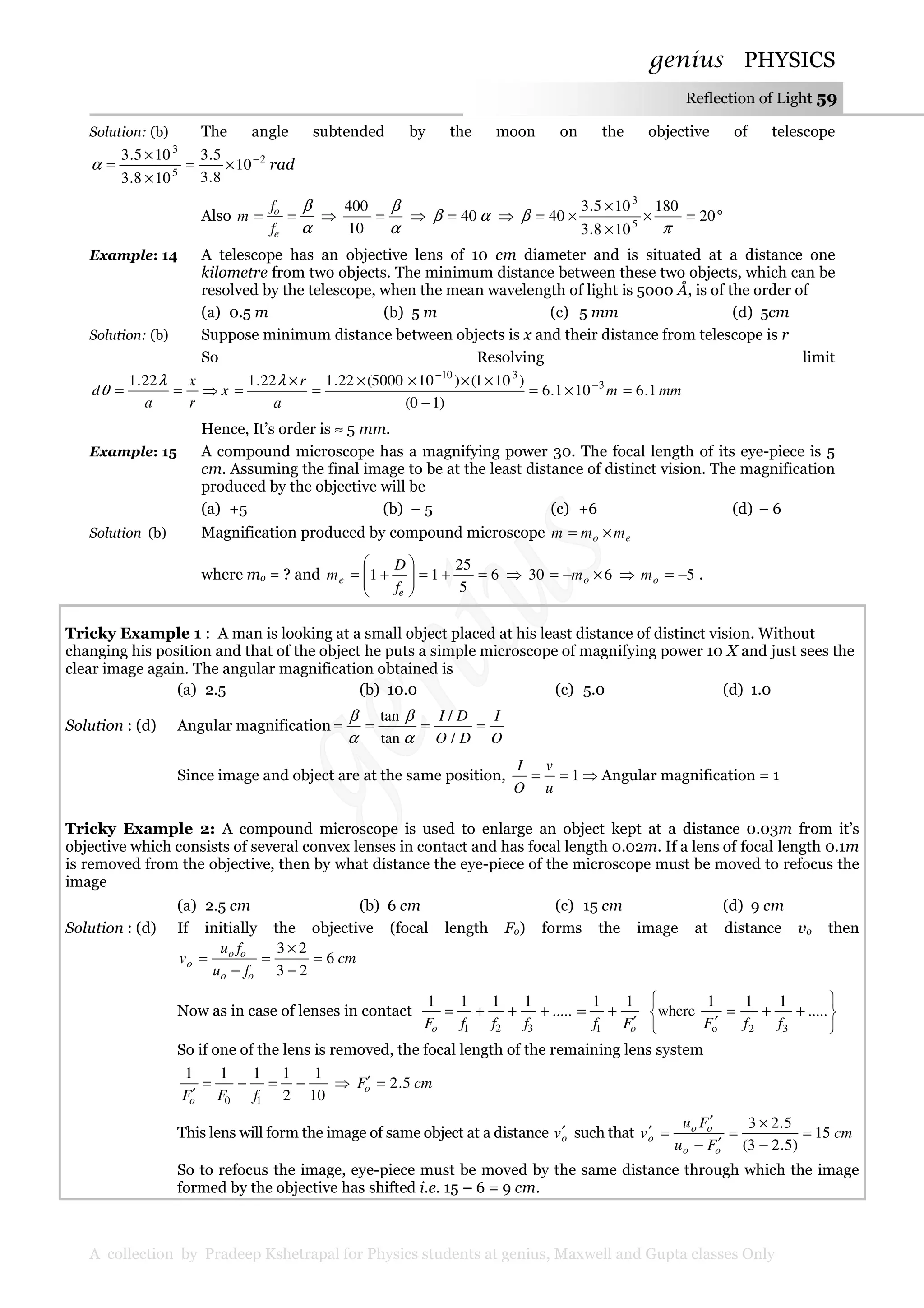 genius PHYSICS
A collection by Pradeep Kshetrapal for Physics students at genius, Maxwell and Gupta classes Only
Reflection of Light 59
Solution: (b) The angle subtended by the moon on the objective of telescope
2
5
3
10
8.3
5.3
108.3
105.3 −
×=
×
×
=α rad
Also
α
β
==
e
o
f
f
m ⇒
α
β
=
10
400
⇒ αβ 40= ⇒ °=×
×
×
×= 20
180
108.3
105.3
40 5
3
π
β
Example: 14 A telescope has an objective lens of 10 cm diameter and is situated at a distance one
kilometre from two objects. The minimum distance between these two objects, which can be
resolved by the telescope, when the mean wavelength of light is 5000 Å, is of the order of
(a) 0.5 m (b) 5 m (c) 5 mm (d) 5cm
Solution: (b) Suppose minimum distance between objects is x and their distance from telescope is r
So Resolving limit
r
x
a
d ==
λ
θ
22.1
⇒ mmm
a
r
x 1.6101.6
)10(
)101()105000(22.122.1 3
310
=×=
−
××××
=
×
= −
−
λ
Hence, It’s order is ≈ 5 mm.
Example: 15 A compound microscope has a magnifying power 30. The focal length of its eye-piece is 5
cm. Assuming the final image to be at the least distance of distinct vision. The magnification
produced by the objective will be
(a) +5 (b) – 5 (c) +6 (d) – 6
Solution (b) Magnification produced by compound microscope eo mmm ×=
where mo = ? and 6
5
25
11 =+=







+=
e
e
f
D
m ⇒ 630 ×−= om ⇒ 5−=om .
Tricky Example 1 : A man is looking at a small object placed at his least distance of distinct vision. Without
changing his position and that of the object he puts a simple microscope of magnifying power 10 X and just sees the
clear image again. The angular magnification obtained is
(a) 2.5 (b) 10.0 (c) 5.0 (d) 1.0
Solution : (d) Angular magnification
O
I
DO
DI
====
/
/
tan
tan
α
β
α
β
Since image and object are at the same position, 1==
u
v
O
I
⇒ Angular magnification = 1
Tricky Example 2: A compound microscope is used to enlarge an object kept at a distance 0.03m from it’s
objective which consists of several convex lenses in contact and has focal length 0.02m. If a lens of focal length 0.1m
is removed from the objective, then by what distance the eye-piece of the microscope must be moved to refocus the
image
(a) 2.5 cm (b) 6 cm (c) 15 cm (d) 9 cm
Solution : (d) If initially the objective (focal length Fo) forms the image at distance vo then
cm
fu
fu
v
oo
oo
o 6
23
23
=
−
×
=
−
=
Now as in case of lenses in contact
oo FffffF ′
+=+++=
11
.....
1111
1321 





++=
′
.....
111
where
32o ffF
So if one of the lens is removed, the focal length of the remaining lens system
10
1
2
1111
10
−=−=
′ fFFo
⇒ cmFo 5.2=′
This lens will form the image of same object at a distance ov′ such that cm
Fu
Fu
v
oo
oo
o 15
)5.23(
5.23
=
−
×
=
′−
′
=′
So to refocus the image, eye-piece must be moved by the same distance through which the image
formed by the objective has shifted i.e. 15 – 6 = 9 cm.
 
