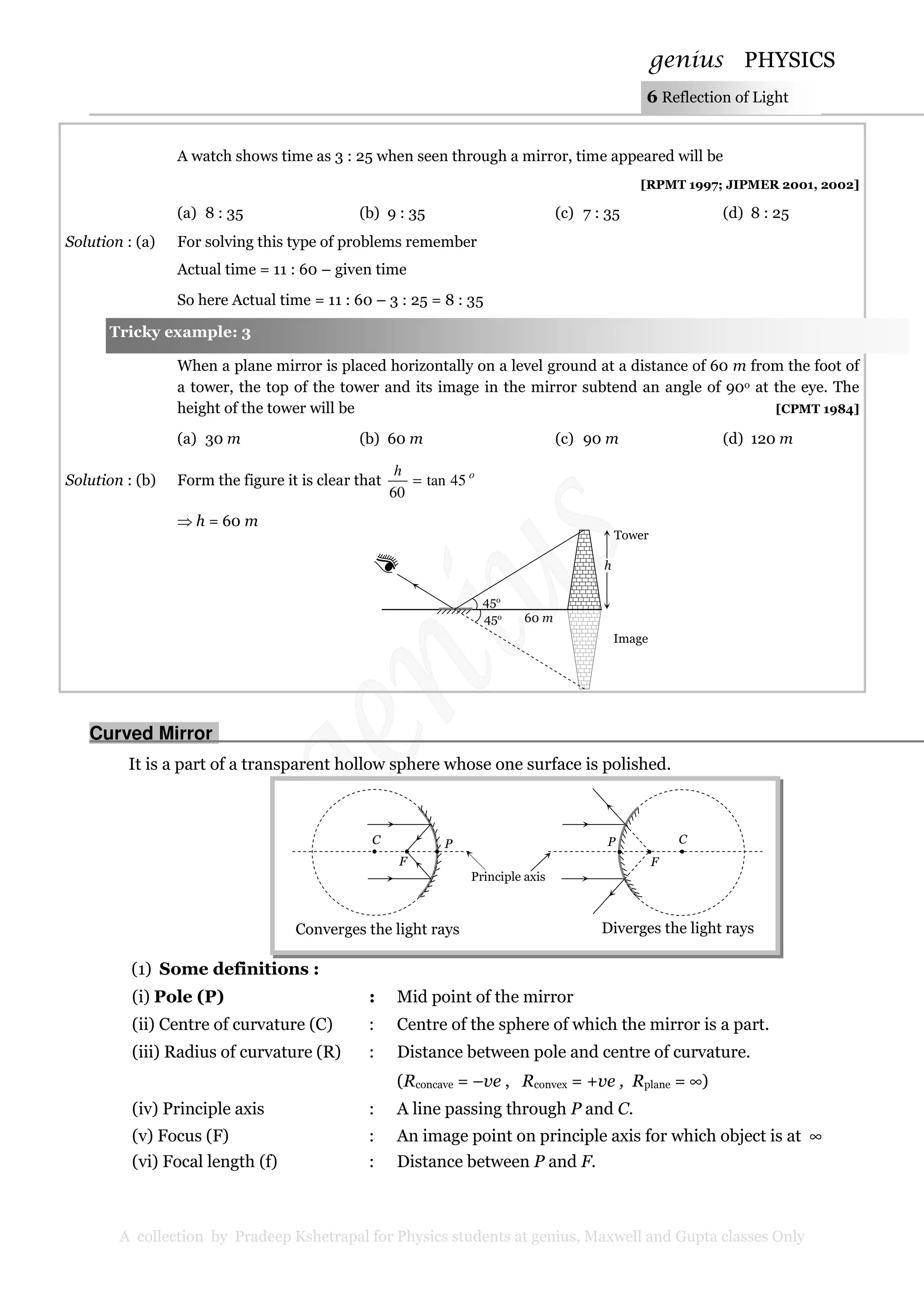 genius PHYSICS
A collection by Pradeep Kshetrapal for Physics students at genius, Maxwell and Gupta classes Only
6 Reflection of Light
A watch shows time as 3 : 25 when seen through a mirror, time appeared will be
[RPMT 1997; JIPMER 2001, 2002]
(a) 8 : 35 (b) 9 : 35 (c) 7 : 35 (d) 8 : 25
Solution : (a) For solving this type of problems remember
Actual time = 11 : 60 – given time
So here Actual time = 11 : 60 – 3 : 25 = 8 : 35
When a plane mirror is placed horizontally on a level ground at a distance of 60 m from the foot of
a tower, the top of the tower and its image in the mirror subtend an angle of 90o at the eye. The
height of the tower will be [CPMT 1984]
(a) 30 m (b) 60 m (c) 90 m (d) 120 m
Solution : (b) Form the figure it is clear that oh
45tan
60
=
⇒ h = 60 m
Curved Mirror.
It is a part of a transparent hollow sphere whose one surface is polished.
(1) Some definitions :
(i) Pole (P) : Mid point of the mirror
(ii) Centre of curvature (C) : Centre of the sphere of which the mirror is a part.
(iii) Radius of curvature (R) : Distance between pole and centre of curvature.
(Rconcave = –ve , Rconvex = +ve , Rplane = ∞)
(iv) Principle axis : A line passing through P and C.
(v) Focus (F) : An image point on principle axis for which object is at ∞
(vi) Focal length (f) : Distance between P and F.
Principle axis
C
F
P
Converges the light rays Diverges the light rays
C
F
P
Tricky example: 3
45o
45o
Image
Tower
h
60 m
 
