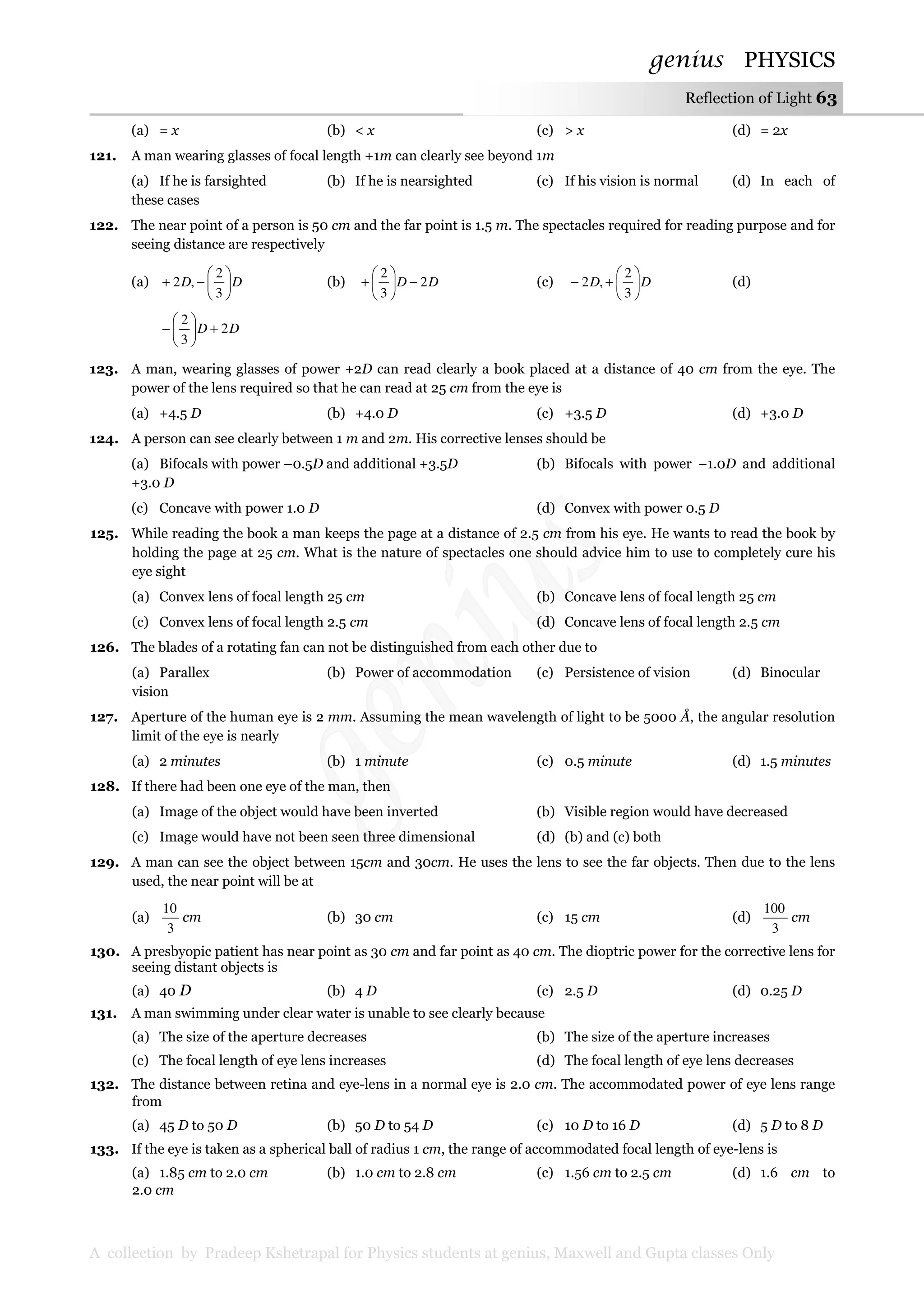 genius PHYSICS
A collection by Pradeep Kshetrapal for Physics students at genius, Maxwell and Gupta classes Only
Reflection of Light 63
(a) = x (b) < x (c) > x (d) = 2x
121. A man wearing glasses of focal length +1m can clearly see beyond 1m
(a) If he is farsighted (b) If he is nearsighted (c) If his vision is normal (d) In each of
these cases
122. The near point of a person is 50 cm and the far point is 1.5 m. The spectacles required for reading purpose and for
seeing distance are respectively
(a) DD 





−+
3
2
,2 (b) DD 2
3
2
−





+ (c) DD 





+−
3
2
,2 (d)
DD 2
3
2
+





−
123. A man, wearing glasses of power +2D can read clearly a book placed at a distance of 40 cm from the eye. The
power of the lens required so that he can read at 25 cm from the eye is
(a) +4.5 D (b) +4.0 D (c) +3.5 D (d) +3.0 D
124. A person can see clearly between 1 m and 2m. His corrective lenses should be
(a) Bifocals with power –0.5D and additional +3.5D (b) Bifocals with power –1.0D and additional
+3.0 D
(c) Concave with power 1.0 D (d) Convex with power 0.5 D
125. While reading the book a man keeps the page at a distance of 2.5 cm from his eye. He wants to read the book by
holding the page at 25 cm. What is the nature of spectacles one should advice him to use to completely cure his
eye sight
(a) Convex lens of focal length 25 cm (b) Concave lens of focal length 25 cm
(c) Convex lens of focal length 2.5 cm (d) Concave lens of focal length 2.5 cm
126. The blades of a rotating fan can not be distinguished from each other due to
(a) Parallex (b) Power of accommodation (c) Persistence of vision (d) Binocular
vision
127. Aperture of the human eye is 2 mm. Assuming the mean wavelength of light to be 5000 Å, the angular resolution
limit of the eye is nearly
(a) 2 minutes (b) 1 minute (c) 0.5 minute (d) 1.5 minutes
128. If there had been one eye of the man, then
(a) Image of the object would have been inverted (b) Visible region would have decreased
(c) Image would have not been seen three dimensional (d) (b) and (c) both
129. A man can see the object between 15cm and 30cm. He uses the lens to see the far objects. Then due to the lens
used, the near point will be at
(a)
3
10
cm (b) 30 cm (c) 15 cm (d)
3
100
cm
130. A presbyopic patient has near point as 30 cm and far point as 40 cm. The dioptric power for the corrective lens for
seeing distant objects is
(a) 40 D (b) 4 D (c) 2.5 D (d) 0.25 D
131. A man swimming under clear water is unable to see clearly because
(a) The size of the aperture decreases (b) The size of the aperture increases
(c) The focal length of eye lens increases (d) The focal length of eye lens decreases
132. The distance between retina and eye-lens in a normal eye is 2.0 cm. The accommodated power of eye lens range
from
(a) 45 D to 50 D (b) 50 D to 54 D (c) 10 D to 16 D (d) 5 D to 8 D
133. If the eye is taken as a spherical ball of radius 1 cm, the range of accommodated focal length of eye-lens is
(a) 1.85 cm to 2.0 cm (b) 1.0 cm to 2.8 cm (c) 1.56 cm to 2.5 cm (d) 1.6 cm to
2.0 cm
 