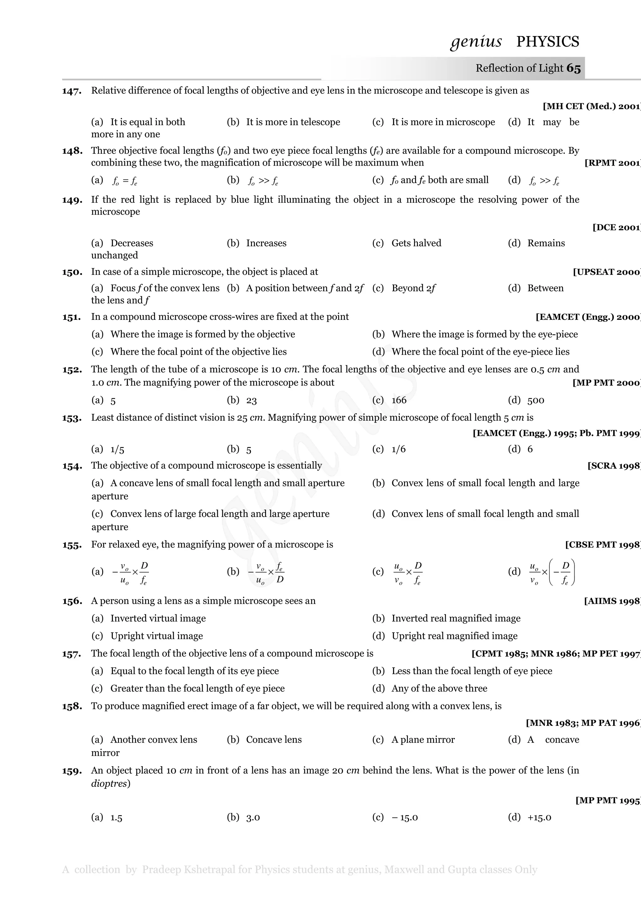 genius PHYSICS
A collection by Pradeep Kshetrapal for Physics students at genius, Maxwell and Gupta classes Only
Reflection of Light 65
147. Relative difference of focal lengths of objective and eye lens in the microscope and telescope is given as
[MH CET (Med.) 2001]
(a) It is equal in both (b) It is more in telescope (c) It is more in microscope (d) It may be
more in any one
148. Three objective focal lengths (fo) and two eye piece focal lengths (fe) are available for a compound microscope. By
combining these two, the magnification of microscope will be maximum when [RPMT 2001]
(a) eo ff = (b) eo ff >> (c) fo and fe both are small (d) eo ff >>
149. If the red light is replaced by blue light illuminating the object in a microscope the resolving power of the
microscope
[DCE 2001]
(a) Decreases (b) Increases (c) Gets halved (d) Remains
unchanged
150. In case of a simple microscope, the object is placed at [UPSEAT 2000]
(a) Focus f of the convex lens (b) A position between f and 2f (c) Beyond 2f (d) Between
the lens and f
151. In a compound microscope cross-wires are fixed at the point [EAMCET (Engg.) 2000]
(a) Where the image is formed by the objective (b) Where the image is formed by the eye-piece
(c) Where the focal point of the objective lies (d) Where the focal point of the eye-piece lies
152. The length of the tube of a microscope is 10 cm. The focal lengths of the objective and eye lenses are 0.5 cm and
1.0 cm. The magnifying power of the microscope is about [MP PMT 2000]
(a) 5 (b) 23 (c) 166 (d) 500
153. Least distance of distinct vision is 25 cm. Magnifying power of simple microscope of focal length 5 cm is
[EAMCET (Engg.) 1995; Pb. PMT 1999]
(a) 1/5 (b) 5 (c) 1/6 (d) 6
154. The objective of a compound microscope is essentially [SCRA 1998]
(a) A concave lens of small focal length and small aperture (b) Convex lens of small focal length and large
aperture
(c) Convex lens of large focal length and large aperture (d) Convex lens of small focal length and small
aperture
155. For relaxed eye, the magnifying power of a microscope is [CBSE PMT 1998]
(a)
eo
o
f
D
u
v
×− (b)
D
f
u
v e
o
o
×− (c)
eo
o
f
D
v
u
× (d) 







−×
eo
o
f
D
v
u
156. A person using a lens as a simple microscope sees an [AIIMS 1998]
(a) Inverted virtual image (b) Inverted real magnified image
(c) Upright virtual image (d) Upright real magnified image
157. The focal length of the objective lens of a compound microscope is [CPMT 1985; MNR 1986; MP PET 1997]
(a) Equal to the focal length of its eye piece (b) Less than the focal length of eye piece
(c) Greater than the focal length of eye piece (d) Any of the above three
158. To produce magnified erect image of a far object, we will be required along with a convex lens, is
[MNR 1983; MP PAT 1996]
(a) Another convex lens (b) Concave lens (c) A plane mirror (d) A concave
mirror
159. An object placed 10 cm in front of a lens has an image 20 cm behind the lens. What is the power of the lens (in
dioptres)
[MP PMT 1995]
(a) 1.5 (b) 3.0 (c) – 15.0 (d) +15.0
 