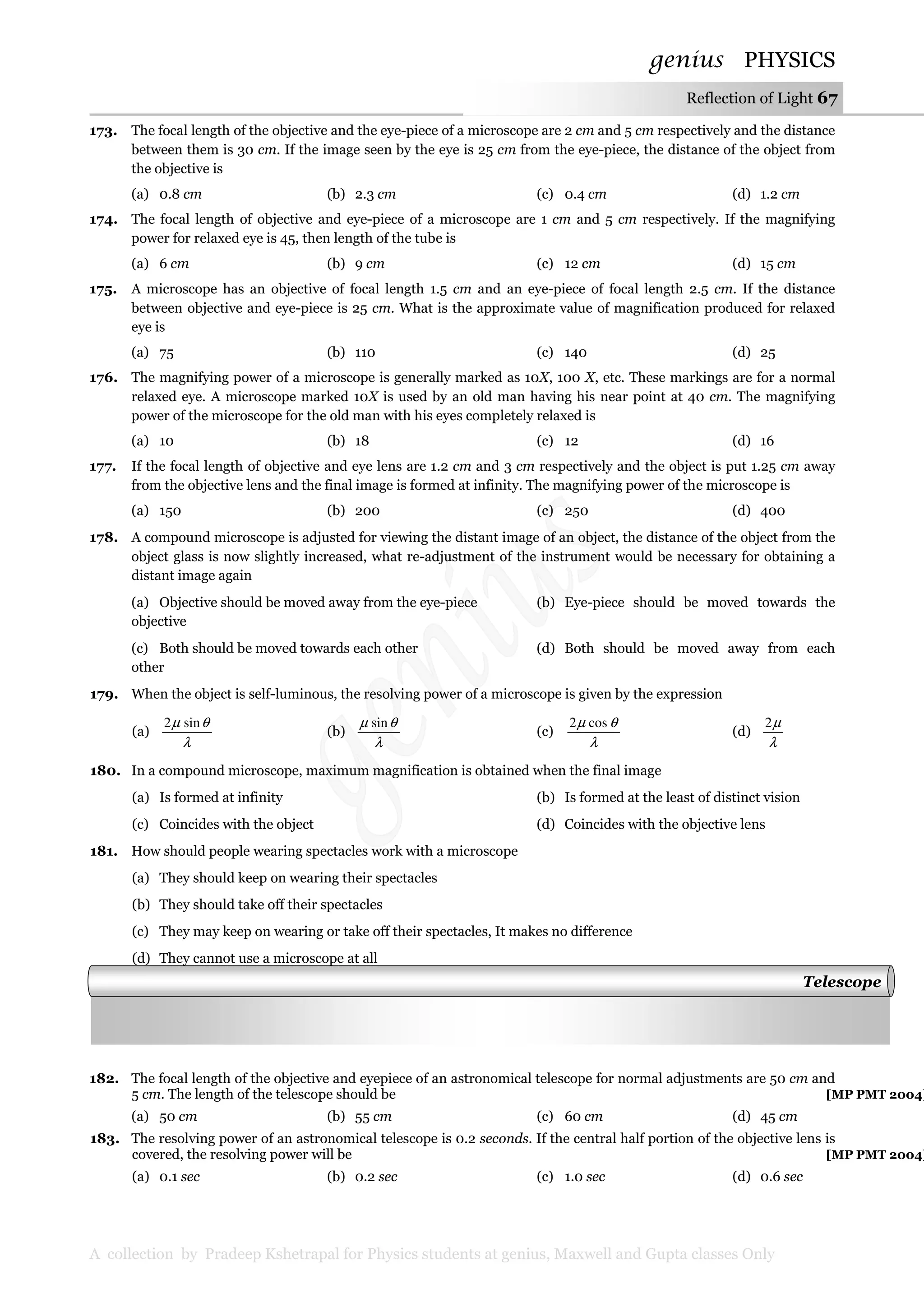 genius PHYSICS
A collection by Pradeep Kshetrapal for Physics students at genius, Maxwell and Gupta classes Only
Reflection of Light 67
173. The focal length of the objective and the eye-piece of a microscope are 2 cm and 5 cm respectively and the distance
between them is 30 cm. If the image seen by the eye is 25 cm from the eye-piece, the distance of the object from
the objective is
(a) 0.8 cm (b) 2.3 cm (c) 0.4 cm (d) 1.2 cm
174. The focal length of objective and eye-piece of a microscope are 1 cm and 5 cm respectively. If the magnifying
power for relaxed eye is 45, then length of the tube is
(a) 6 cm (b) 9 cm (c) 12 cm (d) 15 cm
175. A microscope has an objective of focal length 1.5 cm and an eye-piece of focal length 2.5 cm. If the distance
between objective and eye-piece is 25 cm. What is the approximate value of magnification produced for relaxed
eye is
(a) 75 (b) 110 (c) 140 (d) 25
176. The magnifying power of a microscope is generally marked as 10X, 100 X, etc. These markings are for a normal
relaxed eye. A microscope marked 10X is used by an old man having his near point at 40 cm. The magnifying
power of the microscope for the old man with his eyes completely relaxed is
(a) 10 (b) 18 (c) 12 (d) 16
177. If the focal length of objective and eye lens are 1.2 cm and 3 cm respectively and the object is put 1.25 cm away
from the objective lens and the final image is formed at infinity. The magnifying power of the microscope is
(a) 150 (b) 200 (c) 250 (d) 400
178. A compound microscope is adjusted for viewing the distant image of an object, the distance of the object from the
object glass is now slightly increased, what re-adjustment of the instrument would be necessary for obtaining a
distant image again
(a) Objective should be moved away from the eye-piece (b) Eye-piece should be moved towards the
objective
(c) Both should be moved towards each other (d) Both should be moved away from each
other
179. When the object is self-luminous, the resolving power of a microscope is given by the expression
(a)
λ
θµ sin2
(b)
λ
θµ sin
(c)
λ
θµ cos2
(d)
λ
µ2
180. In a compound microscope, maximum magnification is obtained when the final image
(a) Is formed at infinity (b) Is formed at the least of distinct vision
(c) Coincides with the object (d) Coincides with the objective lens
181. How should people wearing spectacles work with a microscope
(a) They should keep on wearing their spectacles
(b) They should take off their spectacles
(c) They may keep on wearing or take off their spectacles, It makes no difference
(d) They cannot use a microscope at all
182. The focal length of the objective and eyepiece of an astronomical telescope for normal adjustments are 50 cm and
5 cm. The length of the telescope should be [MP PMT 2004]
(a) 50 cm (b) 55 cm (c) 60 cm (d) 45 cm
183. The resolving power of an astronomical telescope is 0.2 seconds. If the central half portion of the objective lens is
covered, the resolving power will be [MP PMT 2004]
(a) 0.1 sec (b) 0.2 sec (c) 1.0 sec (d) 0.6 sec
Telescope
 