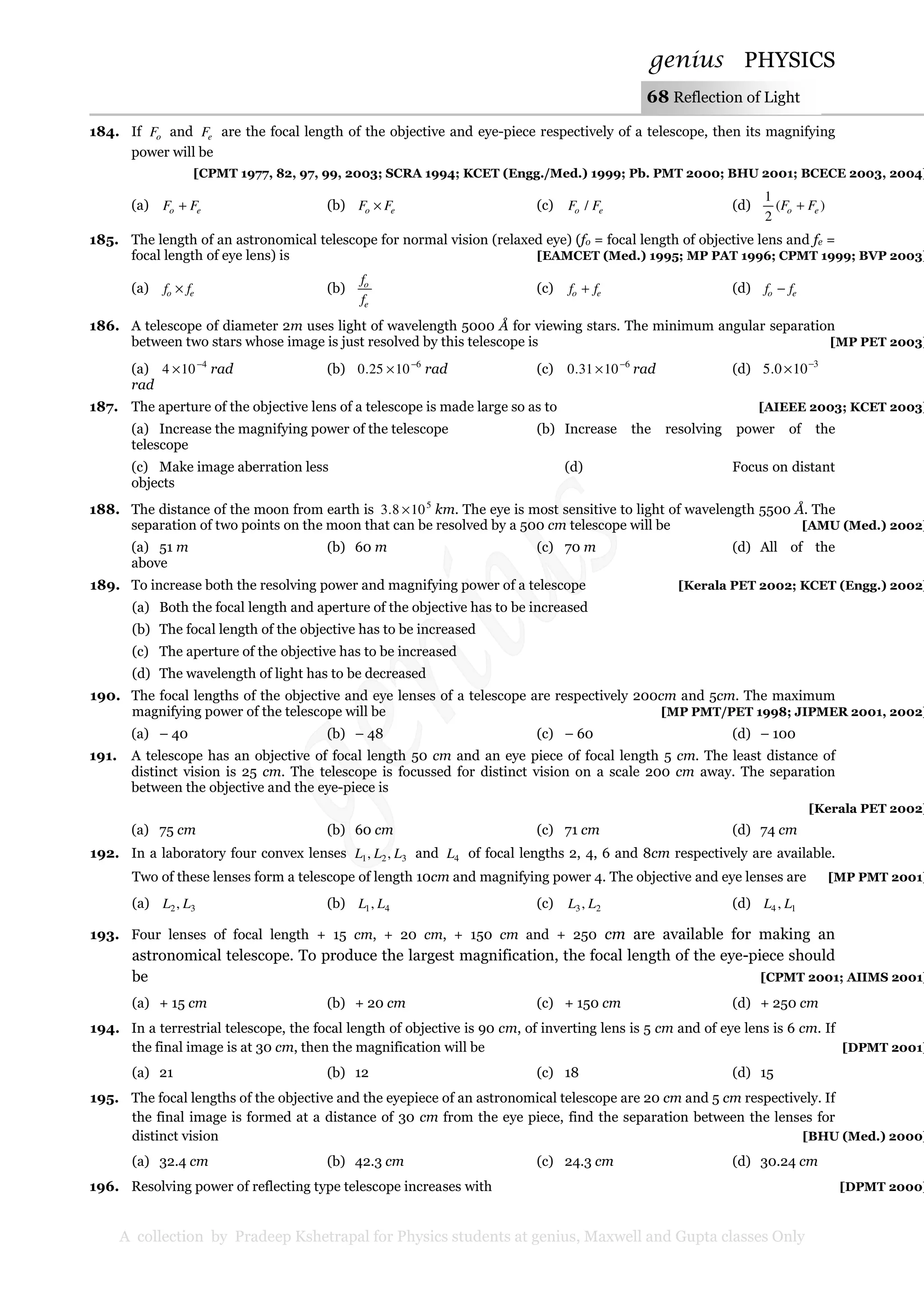 genius PHYSICS
A collection by Pradeep Kshetrapal for Physics students at genius, Maxwell and Gupta classes Only
68 Reflection of Light
184. If oF and eF are the focal length of the objective and eye-piece respectively of a telescope, then its magnifying
power will be
[CPMT 1977, 82, 97, 99, 2003; SCRA 1994; KCET (Engg./Med.) 1999; Pb. PMT 2000; BHU 2001; BCECE 2003, 2004]
(a) eo FF + (b) eo FF × (c) eo FF / (d) )(
2
1
eo FF +
185. The length of an astronomical telescope for normal vision (relaxed eye) (fo = focal length of objective lens and fe =
focal length of eye lens) is [EAMCET (Med.) 1995; MP PAT 1996; CPMT 1999; BVP 2003]
(a) eo ff × (b)
e
o
f
f
(c) eo ff + (d) eo ff −
186. A telescope of diameter 2m uses light of wavelength 5000 Å for viewing stars. The minimum angular separation
between two stars whose image is just resolved by this telescope is [MP PET 2003]
(a) 4
104 −
× rad (b) 6
1025.0 −
× rad (c) 6
1031.0 −
× rad (d) 3
100.5 −
×
rad
187. The aperture of the objective lens of a telescope is made large so as to [AIEEE 2003; KCET 2003]
(a) Increase the magnifying power of the telescope (b) Increase the resolving power of the
telescope
(c) Make image aberration less (d) Focus on distant
objects
188. The distance of the moon from earth is 5
108.3 × km. The eye is most sensitive to light of wavelength 5500 Å. The
separation of two points on the moon that can be resolved by a 500 cm telescope will be [AMU (Med.) 2002]
(a) 51 m (b) 60 m (c) 70 m (d) All of the
above
189. To increase both the resolving power and magnifying power of a telescope [Kerala PET 2002; KCET (Engg.) 2002]
(a) Both the focal length and aperture of the objective has to be increased
(b) The focal length of the objective has to be increased
(c) The aperture of the objective has to be increased
(d) The wavelength of light has to be decreased
190. The focal lengths of the objective and eye lenses of a telescope are respectively 200cm and 5cm. The maximum
magnifying power of the telescope will be [MP PMT/PET 1998; JIPMER 2001, 2002]
(a) – 40 (b) – 48 (c) – 60 (d) – 100
191. A telescope has an objective of focal length 50 cm and an eye piece of focal length 5 cm. The least distance of
distinct vision is 25 cm. The telescope is focussed for distinct vision on a scale 200 cm away. The separation
between the objective and the eye-piece is
[Kerala PET 2002]
(a) 75 cm (b) 60 cm (c) 71 cm (d) 74 cm
192. In a laboratory four convex lenses 321 ,, LLL and 4L of focal lengths 2, 4, 6 and 8cm respectively are available.
Two of these lenses form a telescope of length 10cm and magnifying power 4. The objective and eye lenses are [MP PMT 2001]
(a) 32, LL (b) 41, LL (c) 23, LL (d) 14 , LL
193. Four lenses of focal length + 15 cm, + 20 cm, + 150 cm and + 250 cm are available for making an
astronomical telescope. To produce the largest magnification, the focal length of the eye-piece should
be [CPMT 2001; AIIMS 2001]
(a) + 15 cm (b) + 20 cm (c) + 150 cm (d) + 250 cm
194. In a terrestrial telescope, the focal length of objective is 90 cm, of inverting lens is 5 cm and of eye lens is 6 cm. If
the final image is at 30 cm, then the magnification will be [DPMT 2001]
(a) 21 (b) 12 (c) 18 (d) 15
195. The focal lengths of the objective and the eyepiece of an astronomical telescope are 20 cm and 5 cm respectively. If
the final image is formed at a distance of 30 cm from the eye piece, find the separation between the lenses for
distinct vision [BHU (Med.) 2000]
(a) 32.4 cm (b) 42.3 cm (c) 24.3 cm (d) 30.24 cm
196. Resolving power of reflecting type telescope increases with [DPMT 2000]
 