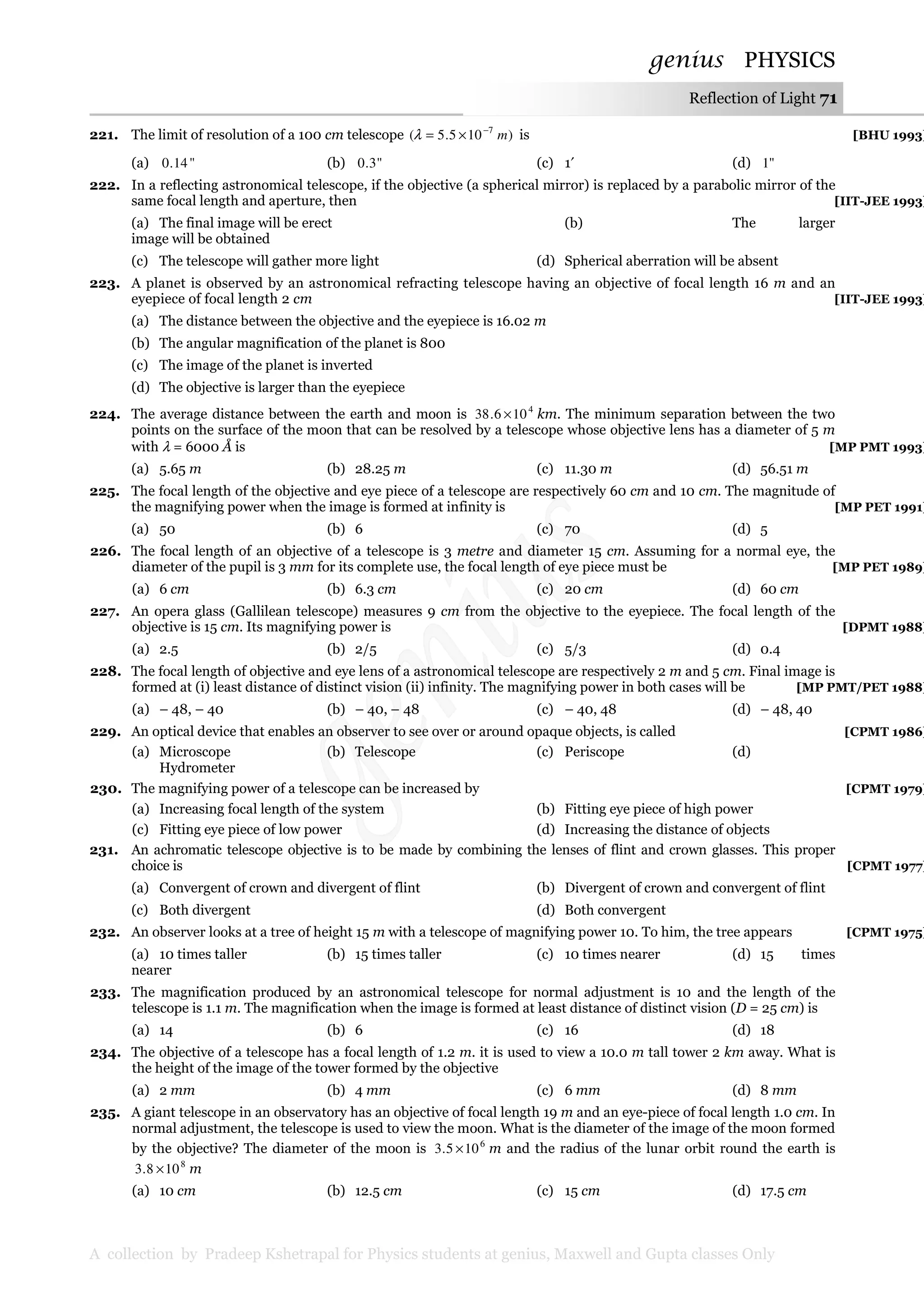 genius PHYSICS
A collection by Pradeep Kshetrapal for Physics students at genius, Maxwell and Gupta classes Only
Reflection of Light 71
221. The limit of resolution of a 100 cm telescope )105.5( 7
m−
×=λ is [BHU 1993]
(a) "14.0 (b) "3.0 (c) 1′ (d) "1
222. In a reflecting astronomical telescope, if the objective (a spherical mirror) is replaced by a parabolic mirror of the
same focal length and aperture, then [IIT-JEE 1993]
(a) The final image will be erect (b) The larger
image will be obtained
(c) The telescope will gather more light (d) Spherical aberration will be absent
223. A planet is observed by an astronomical refracting telescope having an objective of focal length 16 m and an
eyepiece of focal length 2 cm [IIT-JEE 1993]
(a) The distance between the objective and the eyepiece is 16.02 m
(b) The angular magnification of the planet is 800
(c) The image of the planet is inverted
(d) The objective is larger than the eyepiece
224. The average distance between the earth and moon is 4
106.38 × km. The minimum separation between the two
points on the surface of the moon that can be resolved by a telescope whose objective lens has a diameter of 5 m
with λ = 6000 Å is [MP PMT 1993]
(a) 5.65 m (b) 28.25 m (c) 11.30 m (d) 56.51 m
225. The focal length of the objective and eye piece of a telescope are respectively 60 cm and 10 cm. The magnitude of
the magnifying power when the image is formed at infinity is [MP PET 1991]
(a) 50 (b) 6 (c) 70 (d) 5
226. The focal length of an objective of a telescope is 3 metre and diameter 15 cm. Assuming for a normal eye, the
diameter of the pupil is 3 mm for its complete use, the focal length of eye piece must be [MP PET 1989]
(a) 6 cm (b) 6.3 cm (c) 20 cm (d) 60 cm
227. An opera glass (Gallilean telescope) measures 9 cm from the objective to the eyepiece. The focal length of the
objective is 15 cm. Its magnifying power is [DPMT 1988]
(a) 2.5 (b) 2/5 (c) 5/3 (d) 0.4
228. The focal length of objective and eye lens of a astronomical telescope are respectively 2 m and 5 cm. Final image is
formed at (i) least distance of distinct vision (ii) infinity. The magnifying power in both cases will be [MP PMT/PET 1988]
(a) – 48, – 40 (b) – 40, – 48 (c) – 40, 48 (d) – 48, 40
229. An optical device that enables an observer to see over or around opaque objects, is called [CPMT 1986]
(a) Microscope (b) Telescope (c) Periscope (d)
Hydrometer
230. The magnifying power of a telescope can be increased by [CPMT 1979]
(a) Increasing focal length of the system (b) Fitting eye piece of high power
(c) Fitting eye piece of low power (d) Increasing the distance of objects
231. An achromatic telescope objective is to be made by combining the lenses of flint and crown glasses. This proper
choice is [CPMT 1977]
(a) Convergent of crown and divergent of flint (b) Divergent of crown and convergent of flint
(c) Both divergent (d) Both convergent
232. An observer looks at a tree of height 15 m with a telescope of magnifying power 10. To him, the tree appears [CPMT 1975]
(a) 10 times taller (b) 15 times taller (c) 10 times nearer (d) 15 times
nearer
233. The magnification produced by an astronomical telescope for normal adjustment is 10 and the length of the
telescope is 1.1 m. The magnification when the image is formed at least distance of distinct vision (D = 25 cm) is
(a) 14 (b) 6 (c) 16 (d) 18
234. The objective of a telescope has a focal length of 1.2 m. it is used to view a 10.0 m tall tower 2 km away. What is
the height of the image of the tower formed by the objective
(a) 2 mm (b) 4 mm (c) 6 mm (d) 8 mm
235. A giant telescope in an observatory has an objective of focal length 19 m and an eye-piece of focal length 1.0 cm. In
normal adjustment, the telescope is used to view the moon. What is the diameter of the image of the moon formed
by the objective? The diameter of the moon is 6
105.3 × m and the radius of the lunar orbit round the earth is
8
108.3 × m
(a) 10 cm (b) 12.5 cm (c) 15 cm (d) 17.5 cm
 