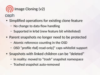 Image Cloning (v2)
● Simplifed operatons for eiistng clone feature
– No change to data low handling
– Supported in krbd (new feature bit whitelisted)
● Parent snapshots no longer need to be protected
– Atomic reference countng in the OSD
– OSD “profle rbd[-read-only]” caps whitelist support
● Snapshots with linked children can be “deleted”
– In reality: moved to “trash” snapshot namespace
– Trashed snapshot auto-removed
 