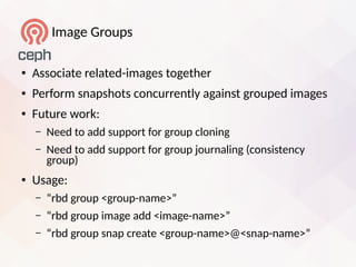 Image Groups
● Associate related-images together
● Perform snapshots concurrently against grouped images
● Future work:
– Need to add support for group cloning
– Need to add support for group journaling (consistency
group)
● Usage:
– “rbd group <group-name>”
– “rbd group image add <image-name>”
– “rbd group snap create <group-name>@<snap-name>”
 