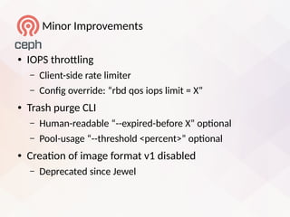 Minor Improvements
● IOPS throtling
– Client-side rate limiter
– Confg override: “rbd qos iops limit = X”
● Trash purge CLI
– Human-readable “--eipired-before X” optonal
– Pool-usage “--threshold <percent>” optonal
● Creaton of image format v1 disabled
– Deprecated since Jewel
 