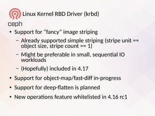 Linui Kernel RBD Driver (krbd)
● Support for “fancy” image striping
– Already supported simple striping (stripe unit ==
object size, stripe count == 1)
– Might be preferable in small, sequental IO
workloads
– (Hopefully) included in 4.17
● Support for object-map/fast-dif in-progress
● Support for deep-laten is planned
● New operatons feature whitelisted in 4.16 rc1
 