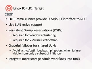 Linui IO (LIO) Target
● LIO + tcmu-runner provide SCSI/iSCSI interface to RBD
● Live LUN resize support
● Persistent Group Reservatons (PGRs)
– Required for Windows Clustering
– Required for VMware Certfcaton
● Graceful failover for shared LUNs
– Avoid actve/optmized path ping-pong when failure
visible from only a subset of initators
● Integrate more storage admin worklows into tools
 