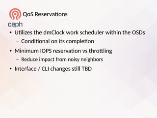 QoS Reservatons
● Utlizes the dmClock work scheduler within the OSDs
– Conditonal on its completon
● Minimum IOPS reservaton vs throtling
– Reduce impact from noisy neighbors
● Interface / CLI changes stll TBD
 