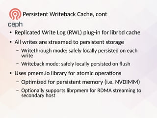 Persistent Writeback Cache, cont
● Replicated Write Log (RWL) plug-in for librbd cache
● All writes are streamed to persistent storage
– Writethrough mode: safely locally persisted on each
write
– Writeback mode: safely locally persisted on lush
● Uses pmem.io library for atomic operatons
– Optmized for persistent memory (i.e. NVDIMM)
– Optonally supports librpmem for RDMA streaming to
secondary host
 