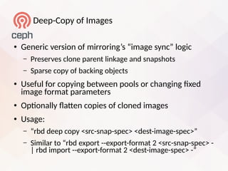 Deep-Copy of Images
● Generic version of mirroring’s “image sync” logic
– Preserves clone parent linkage and snapshots
– Sparse copy of backing objects
● Useful for copying between pools or changing fied
image format parameters
● Optonally laten copies of cloned images
● Usage:
– “rbd deep copy <src-snap-spec> <dest-image-spec>”
– Similar to “rbd eiport --eiport-format 2 <src-snap-spec> -
| rbd import --eiport-format 2 <dest-image-spec> -”
 