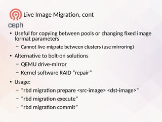 Live Image Migraton, cont
● Useful for copying between pools or changing fied image
format parameters
– Cannot live-migrate between clusters (use mirroring)
● Alternatve to bolt-on solutons
– QEMU drive-mirror
– Kernel sofware RAID “repair”
● Usage:
– “rbd migraton prepare <src-image> <dst-image>”
– “rbd migraton eiecute”
– “rbd migraton commit”
 