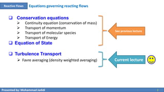 Presented by: Mohammad Jadidi 2
Equations governing reacting flowsReactive Flows
 Conservation equations
 Continuity equation (conservation of mass)
 Transport of momentum
 Transport of molecular species
 Transport of Energy
 Equation of State
 Turbulence Transport
See previous lecture
Current lecture Favre averaging (density weighted averaging)
 