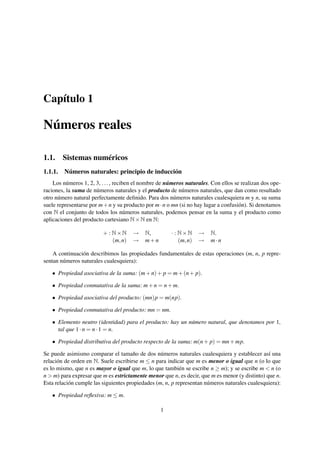 Capítulo 1

Números reales

1.1. Sistemas numéricos
1.1.1.   Números naturales: principio de inducción
    Los números 1, 2, 3, . . . , reciben el nombre de números naturales. Con ellos se realizan dos ope-
raciones, la suma de números naturales y el producto de números naturales, que dan como resultado
otro número natural perfectamente deﬁnido. Para dos números naturales cualesquiera m y n, su suma
suele representarse por m + n y su producto por m · n o mn (si no hay lugar a confusión). Si denotamos
con N el conjunto de todos los números naturales, podemos pensar en la suma y el producto como
aplicaciones del producto cartesiano N × N en N:

                         + : N×N      →     N,         · : N×N      →   N.
                             (m, n)   →     m+n            (m, n)   →   m·n

    A continuación describimos las propiedades fundamentales de estas operaciones (m, n, p repre-
sentan números naturales cualesquiera):

   • Propiedad asociativa de la suma: (m + n) + p = m + (n + p).

   • Propiedad conmutativa de la suma: m + n = n + m.

   • Propiedad asociativa del producto: (mn)p = m(np).

   • Propiedad conmutativa del producto: mn = nm.

   • Elemento neutro (identidad) para el producto: hay un número natural, que denotamos por 1,
     tal que 1 · n = n · 1 = n.

   • Propiedad distributiva del producto respecto de la suma: m(n + p) = mn + mp.

Se puede asimismo comparar el tamaño de dos números naturales cualesquiera y establecer así una
relación de orden en N. Suele escribirse m ≤ n para indicar que m es menor o igual que n (o lo que
es lo mismo, que n es mayor o igual que m, lo que también se escribe n ≥ m); y se escribe m < n (o
n > m) para expresar que m es estrictamente menor que n, es decir, que m es menor (y distinto) que n.
Esta relación cumple las siguientes propiedades (m, n, p representan números naturales cualesquiera):

   • Propiedad reﬂexiva: m ≤ m.

                                                  1
 