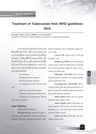 Recent Advance


    Treatment of Tuberculosis from WHO guidelines
                        2010
นพ.พรอนันต์ โดมทอง1, ศ.พญ.วิภา รีชัยพิชิตกุล2, รศ.นพ.วัชรา บุญสวัสดิ2
                                                                    ์
1
    แพทย์ประจำาบ้าน, 2สาขาวิชาโรคระบบการหายใจและเวชบำาบัดวิกฤต ภาควิชาอายุรศาสตร์ คณะแพทยศาสตร์ มหาวิทยาลัยขอนแก่น




	         แนวทางการรักษาวัณโรคของ	WHO	2010	       tutional	symptoms	(loss	of	appetite,	weight	loss,	
ซึ่งพิมพ์ขึ้นเป็นครั้งที่	 4	มีข้อแนะนำาหลายอย่างที่
                                                  fever,	night	
แนะนำาให้ปฏิบัติตามหลักฐานเชิงประจักษ์ที่มีอยู่             Case of TB: definite	case	of	TB	and	
ในปัจจุบัน	การตีพิมพ์นี้ได้ปรับปรุงจากครั้งที่	3	ซึ่ง
                                                  decided	to	treat
ตีพิมพ์ในปี	2003	เป้าหมายเพื่อหยุดยั้งวัณโรคให้ได้          Definite case of TB: one	or	more	sputum	
ในปี	 2050	เนื้อหาในหนังสือดังกล่าว	จะกล่าวถึง    smear	positive	AFB	or	M.tuberculosis	identified	
หลักการรักษาวัณโรคในผู้ใหญ่	 โดยครอบคลุมถึง       from	clinical	specimen,	either	by	culture	or	mo-
รายละเอียดดังต่อไปนี้                             lecular	line	probe	assay	




                                                                                                                                          IJM
	         -	 Case	definition                                Pulmonary TB (PTB): TB	involving	
	         -	 Standard	treatment	regimens          lung	parenchyma	or	patient	with	both	pulmonary	


                                                                                                                                          Vol. 10 No.1
	         -	 Monitoring	during	treatment          and	extrapulmonary	TB
	         -	 Co-management	of	HIV	and	active	TB	            Extrapulmonary TB (EPTB):	TB	in-
case                                              volving	organs	other	than	lung	parenchyma,	e.g.	
	         -	 Supervision	and	patient	support      pleura,	lymph	nodes,	abdomen,	genitourinary	tract,	
	         -	 Treatment	of	drug-resistant	tuberculosis
                                                  skin,	joints	and	bone,	meninges
	         -	 Treatment	of	extrapulmonary	TB	and	            Smear positive case:	only	one	sputum	
TB	in	special	situations	                         specimen	smear	positive	AFB
                                                            Smear negative case: 2	specimens	are	
Case definition                                   smear	negative	AFB	(at	least	one	early-morning	
	        คำานิยามหรือคำาจำากัดความ                specimen)	in	a	well	functional	external	quality	
         TB suspected case: productive	cough	>2	 assurance	(EQA)	system
weeks	and	other	respiratory	symptoms	(shortness	            Smear not done:	pulmonary	TB	cases	
of	breath,	chest	pain,	hemoptysis)	and/or	consti- without	smear	results

                                                                                           ว า ร ส า ร อ า ยุ ร ศ า ส ต ร์ อี ส า น   1
                                                                                           ปีที่ 10 ฉบับที่ 1 มกราคม - มีนาคม 2554
 