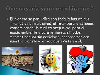 El planeta se perjudica con toda la basura que tiramos y no reciclamos, al tirar basura estamos contaminando, lo cual es perjudicial para el medio ambiente y para la tierra, si todos tiramos basura sin reciclarla, acabaremos con nuestro planeta y la vida que existe en él.Que pasaría si no recicláramos?